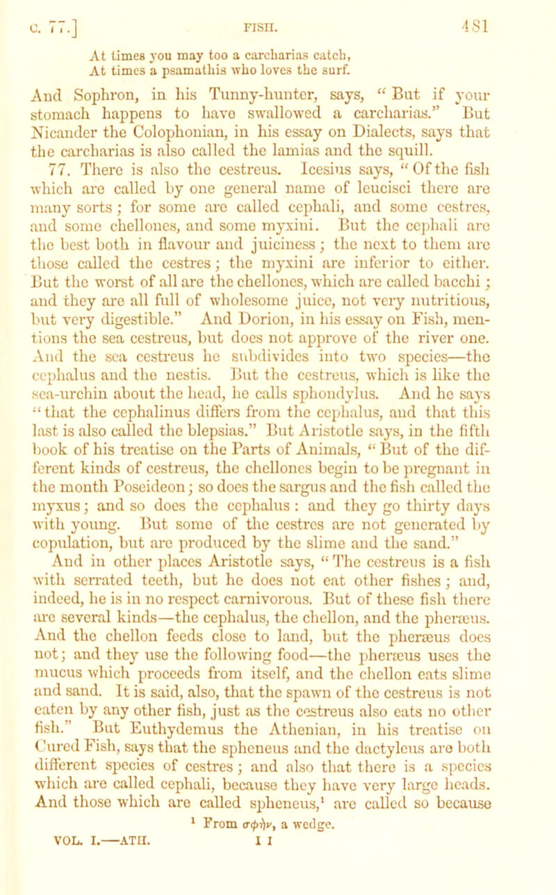 At limes j'ou may too a carcharias catcli, At times a psamatliis who loves the surf. And Sophron, in his Timny-lmntcr, says, “ But if your stomach happens to have swallowed a carcharias.” But Nicauder the Colophonian, in his essay on Dialects, says that the carcharias is also called the lamias and the squill. 77. There is also the cestreus. Icesius says, “Ofthe fish which arc called by one general name of leucisci there are many sorts; for some arc called cephali, and some cestres, and some chellones, and some myxiui. But the cejdiali arc the best both in flavour and juiciness; the next to them arc those called the cestres; the myxini are inferior to either. But the worst of all are the chellones, which are called bacchi; and they are all full of wholesome juice, not very nutritious, but very digestible.” And Dorion, in his essay on Fish, men- tions the sea cestreus, but does not approve of the river one. And the sea cestreus he subdivides into two species—the cephalus and the nestis. But the cestreus, which is like the sea-urchin about the head, he calls sphondylus. And he says “that the cephalinus differs from the cephalus, and that this last is also called the blepsias.” But Aristotle says, in the fifth book of his treatise on the Parts of Animals, “ But of the dif- ferent kinds of cestreus, the chellones begin to be pregnant in the month Poseideon; so does the sargus and the fisli called the myxus; and so docs the cephalus: and they go thirty days with young. But some of the cestres are not generated by copidation, but are produced by the slime and the sand.” And in other places Aristotle says, “ The cestreus is a fish with sen-ated teeth, but ho does not eat other fishes; and, indeed, he is in no respect carnivorous. But of these fish there lu-c several kinds—the cephalus, the chellon, and the phermus. And the chellon feeds close to land, but the phermus does not; and they use the following food—the phencus uses the mucus which proceeds from itself, and the chellon eats slime and sand. It is said, also, tliat the spawm of the cestreus is not eaten by any other fish, just as the cestreus also eats no other fish.” But Euthydemus the Athenian, in his treatise on (hired Fish, says that the spheneus and the dactylcus are both different species of cestres; and also that there is a species which are called cephali, because they have very large heads. And those which are called spheneu.s,' arc called so because * From a wedge. 1 I von. I.—ATH.