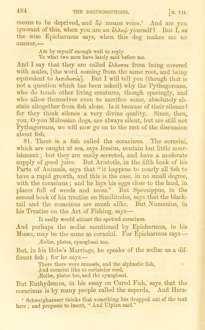 means to be deprived, and 6ij/ means voice.' And are you ignorant of this, when you are an eXXo\p yourself? But I, as tiic wise Epicharmus says, when this dog makes me no answer,— Am by myself enough well to reply To what two men have lately said before me. And I say that they are called cAAoires from being covered with scales, [the w'ord coming from the same root, and being equivalent to AcTriSturos]. But I will tell you (though that is not a question which has been asked) why the Pythagoreans, who do touch other living creatures, though sparingly, and who allow themselves even to sacrifice some, absolutely ab - stain altogether from fish alone. Is it because of their silence 1 for they think silence a very divine quality. Since, then, you, 0 you Molossian dogs, are always silent, but are still not Pythagoreans, we will now go on to the rest of the discussion about fish, 81. There is a fish called the coracinus. The coracini, which arc caught at sea, says Icesius, contain but little nour- ishment ; but they are easily secreted, and have a moderate supply of good juice. But Aristotle, in the fifth book of his Parts of Animals, says that “ it happens to nearly all fish to have a rapid grow'th, and this is the case, in no small dcgi'ee, with the coracinus; and he lays his eggs close to the land, in places full of weeds and moss.” But Speusippus, in the second book of his treatise on Similitudes, says that the black- tail and the coracinus are much alike. But Numcnius, in his Treatise on the Art of Fishing, says— It easily would attract the spotted coracinus. And perhaps the JEoliso mentioned by Epicharmus, in his Muses, may be the same as coracini. For Epicharmus says— jEoliffi, plotes, cynoglossi too. But, in his Hebe’s Marriage, he speaks of the scoliai as a dif- ferent fish ; for he says— There there were mussels, and the alphastic fish. And coracini like lo coriander seed, jEolite, plotes too, and the cynoglossi. But Euthydemus, in his essay on Cured Fish,' says that the coracinus is by many people called the saperda. And Hera- ‘ Schweighaeuser thinks that something has dropped out of the test here ; and proposes to insert, “ And Ulpian said.”