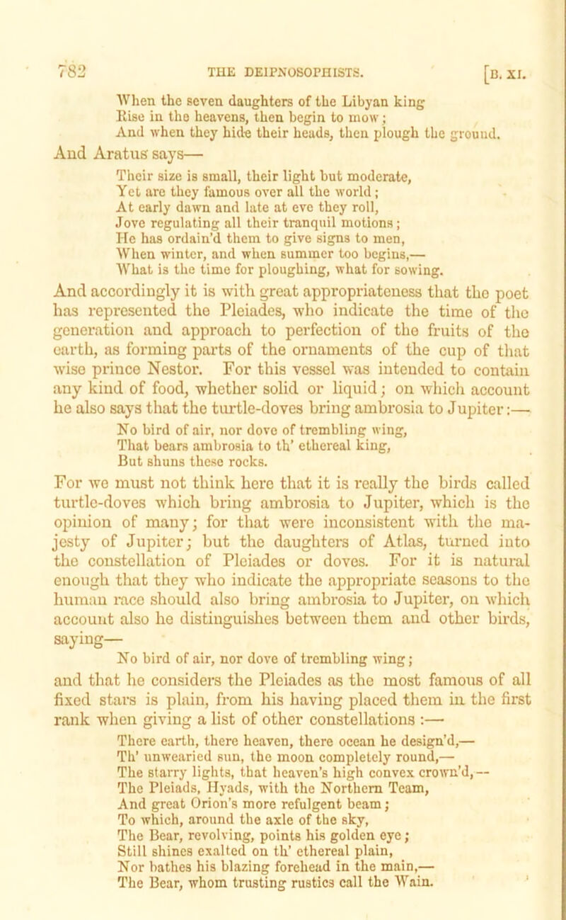 AVlien the seven daughters of the Libyan king Rise in the heavens, then begin to mow; And when they hide their heads, then plough the ground. And Aratug says— Their size is small, their light but moderate. Yet are they famous over all the world; At early dawn and late at eve they roll, Jove regulating all their tranquil motions ; He has ordain’d them to give signs to men. When winter, and when summer too begins,— What is the time for ploughing, what for sowing. And accordingly it is with great appropriateness that the poet has represented the Pleiades, who indicate the time of the generation and approach to perfection of the fruits of the earth, as forming parts of the ornaments of the cup of tliat wise prince Nestor. For this vessel was intended to contain any kind of food, whether solid or liquid; on which account he also says that the turtle-doves bring ambrosia to Jupiter:— No bird of air, nor dovo of trembling wing. That bears ambrosia to th’ ethereal king. But shuns these rocks. For wo must not think hero that it is really the birds called turtle-doves which bring ambrosia to Jupiter, which is the opinion of many; for that were inconsistent with the ma- jesty of Jupiter; but the daughters of Atlas, turned into the constellation of Pleiades or doves. For it is natural enough that they who indicate the appropriate seasons to the human mco should also bring ambrosia to Jupiter, on which account also he distinguishes between them and other birds, saying— No bird of air, nor dove of trembling wing; and that he considers the Pleiades as the most famous of all fixed stars is plain, from his having placed them in the first rank when giving a list of other constellations :— There earth, there heaven, there ocean he design’d,— Th’ unwearied sun, the moon completely round,— The starry lights, that heaven’s high convex crown’d,-- The Pleiads, Hyads, with the Northern Team, And great Orion’s more refulgent beam; To which, around the axle of the sky, The Bear, revolving, points his golden eye; Still shines exalted on th’ ethereal plain. Nor bathes his blazing forehead in the main,— The Bear, whom trusting rustics call the Wain. ’