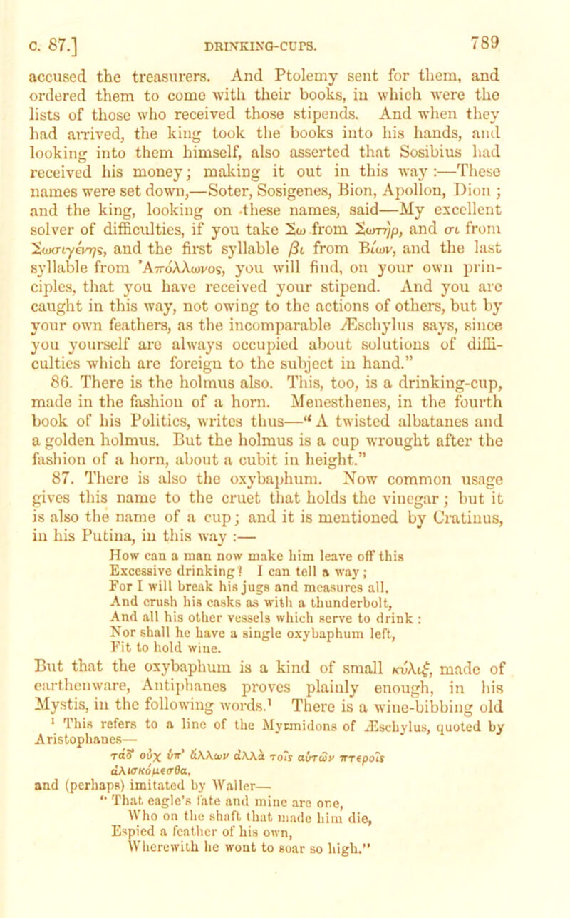 accused the treasurers. And Ptolemy sent for tliem, and ordered them to come with their books, in which were the lists of those who received those stipends. And when they had arrived, the king took the books into his hands, and looking into them himself, also asserted that Sosibius had received his money; making it out in this waj’’:—These names were set down,—Soter, Sosigenes, Bion, Apollon, Dion ; and the king, looking on .these names, said—My excellent solver of difficulties, if you take 2<o from 'Xunrjp, and cn from ’S.wcnyevTj^ and the first syllable (Sl from BiW, and the last syllable from ’AttoAXiovos, you will find, on your own prin- ciples, that you have received your stipend. And you arc caught in this way, not owing to the actions of others, but by your own feathers, as the incomparable AUschylus says, since you yourself are alw'ays occupied about solutions of diffi- culties w'hich are foreign to the subject in hand.” 86. There is the holmus also. This, too, is a drinking-cup, made in the fashion of a horn. Menesthenes, in the fourth book of his Politics, writes thus—“ A twisted albatanes and a golden holmus. But the holmus is a cup wrought after the fashion of a horn, about a cubit in height.” 87. There is also the oxybaphum. Now common usage gives this name to the cruet that holds the vinegar; but it is also the name of a cup; and it is mentioned by Cratiuus, in his Putina, in this way :— How can a man now make him leave oflF this Excessive drinking ! I can tell a way ; For I will break his jugs and measures all. And crush his casks as witli a thunderbolt, And all his other vessels which serve to drink : Nor shall ho have a single oxybaphum left. Fit to hold wine. But that the oxybaphum is a kind of small kv\l^, made of earthenware, Antiphaues proves plainly enough, in his Mystis, in the following words.' There is a wine-bibbing old ‘ This refers to a line of the Myrmidons of iEschylus, quoted by Aristophanes— TfltS* ovx iiKKtuy dAA^ To'is txvrwv WTcpoTj aXuTKotiterBa. and (perhaps) imitated by Waller— '• That eagle’s fate and mine are one. Who on the shaft that made him die. Espied a feather of his own. Wherewith he wont to soar so high.”