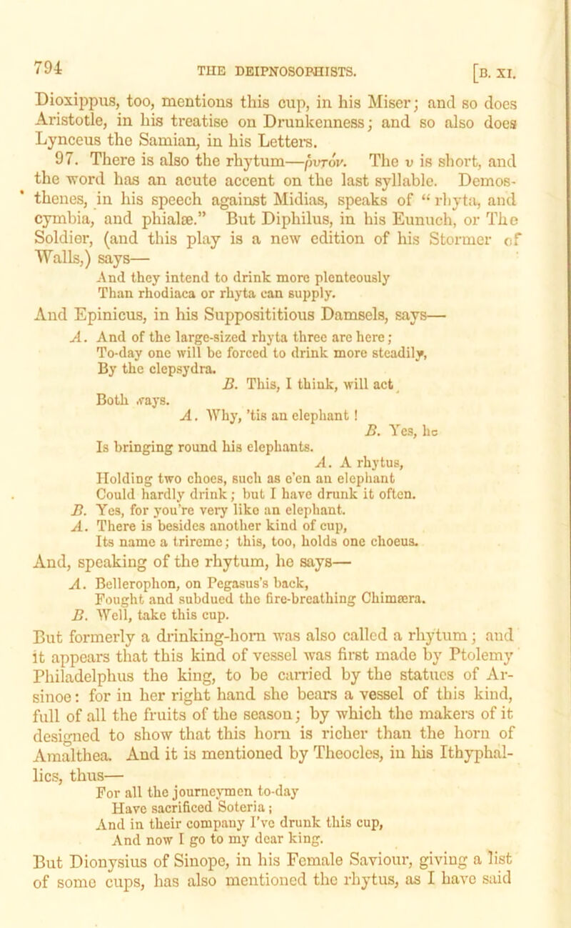 Dioxippus, too, mentious this cup, in his Miser; and so does Aristotle, in his treatise on Drunkenness; and so also does Lynceus the Samian, in his Lettem. 97. There is also the rhytum—pvrov. The v is short, and the TTord has an acute accent on the last syllable. Demos- thenes, in his speech against Midias, speaks of “ rhyta, and cymbia, and phialie.” But Diphilus, in his Eunuch, or The Soldier, (and this play is a new edition of his Stormer of Walls,) says— And they intend to drink more plenteously Than rhodiaca or rhyta can supply. And Epinicus, in his Supposititious Damsels, says— A. And of the large-sized rhyta three are here; To-day one will be forced to drink more steadily, By the clepsydra. 5. This, I think, will act^ Both .fays. A. Why, ’tis an elephant! Ji. Yes, he Is bringing round his elephants. A. A rhytus, Holding two choes, such as e’en an elephant Could hardly drink; but I have drunk it often. B. Yes, for you’re very like an elephant. A. There is besides another kind of cup, Its name a trireme; this, too, holds one choeus. And, speaking of the rhytum, he says— A. Bellerophon, on Pegasus’s back. Fought and subdued the fire-breathing Chimsera. B. Well, take this cup. But formerly a drinking-horn was also called a rhytum; aud it appears that this kind of vessel was first made by Ptolemy Philadelphus the king, to be carried by the statues of Ar- sinoe: for in her right hand she bears a vessel of this kind, full of all the fruits of the season; by which the makers of it designed to show that this horn is richer than the horn of Amalthea. And it is mentioned by Theocles, in his Ithyphal- lics, thus— For all the journejTncn to-day Have sacrificed Soteria; And in their company I’ve drunk this cup. And now I go to my dear king. But Dionysius of Sinope, in his Female Saviour, giving a list of some cups, has also mentioned the rhytus, as I have said