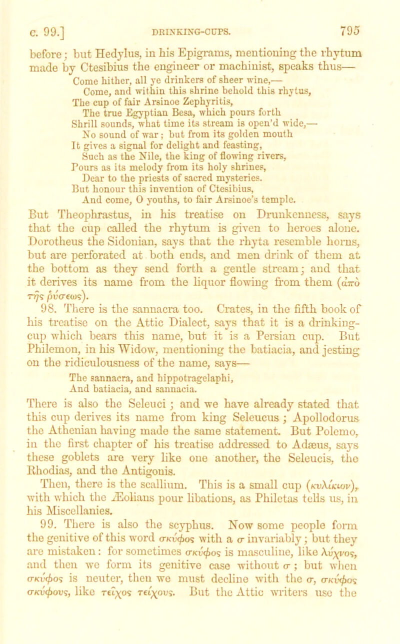 before; but Hedylus, in his Epigrams, mentioning the rhytum made by Ctesibius the engineer or machinist, speaks thus— Come hither, all ye drinkers of sheer wine,— Come, and within this shrine behold this rhytus, The cup of fair Arsinoe Zephyritis, The true Egyptian Besa, which pours forth Shrill sounds, what time its stream is open’d wide,— No sound of war; but from its golden mouth It gives a signal for delight and feasting. Such as the Nile, the king of flowing rivers, Pours as its melody from its holy shrines. Dear to the priests of sacred mysteries. But honour this invention of Ctesibius, And come, 0 youths, to fair Arsinoe’s temple. But Theophrastus, in his treatise on Drunkenness, says that the cup called the rhytum is given to heroes alone. Dorotheus the Sidonian, says that the rhyta resemble horns, but are perforated at both ends, and men drink of them at the bottom as they send forth a gentle stream; and that it derives its name from the liquor flowing fi’om them (dwo TTj<; puccius). 98. There is the sannacra too. Crates, in the fifth book of his treatise on the Attic Dialect, says that it is a drinking- cup which bears this name, but it is a Pei-sian c\ip. But Philemon, in his Widow, mentioning the batiacia, and jesting on the ridiculousness of the name, says— The sannacra, and hippotragclaphi. And batiacia, and sannacia. There is also the Scleuci; and we have already stated that this cup derives its name from king Seleucus ; Apollodorus the Athenian having made the same statement. But Polemo, in the fii*st chapter of his treatise addressed to Adseus, says these goblets are very like one another, the Seleucis, the Rhodias, and the Antigonis. Then, there is the scallium. This is a small cup (kuAA-iov),. with which the .dilolians pour libations, as Philctas tells us, in his Miscellanies. 99. There is also the scyphus. Now some people form the genitive of this word a-Kv<f)o^ with a c invariably; but they are mistaken: for sometimes (rKU(^os is masculine, likeAih^o?, and then we form its genitive case without a; but wlien a-Kv(f)o<; is neuter, then we must decline with the <t, o-ku^o? (TKV(f>ov';, like Ttix^s t£i;(ous. But the Attic wwiters use the