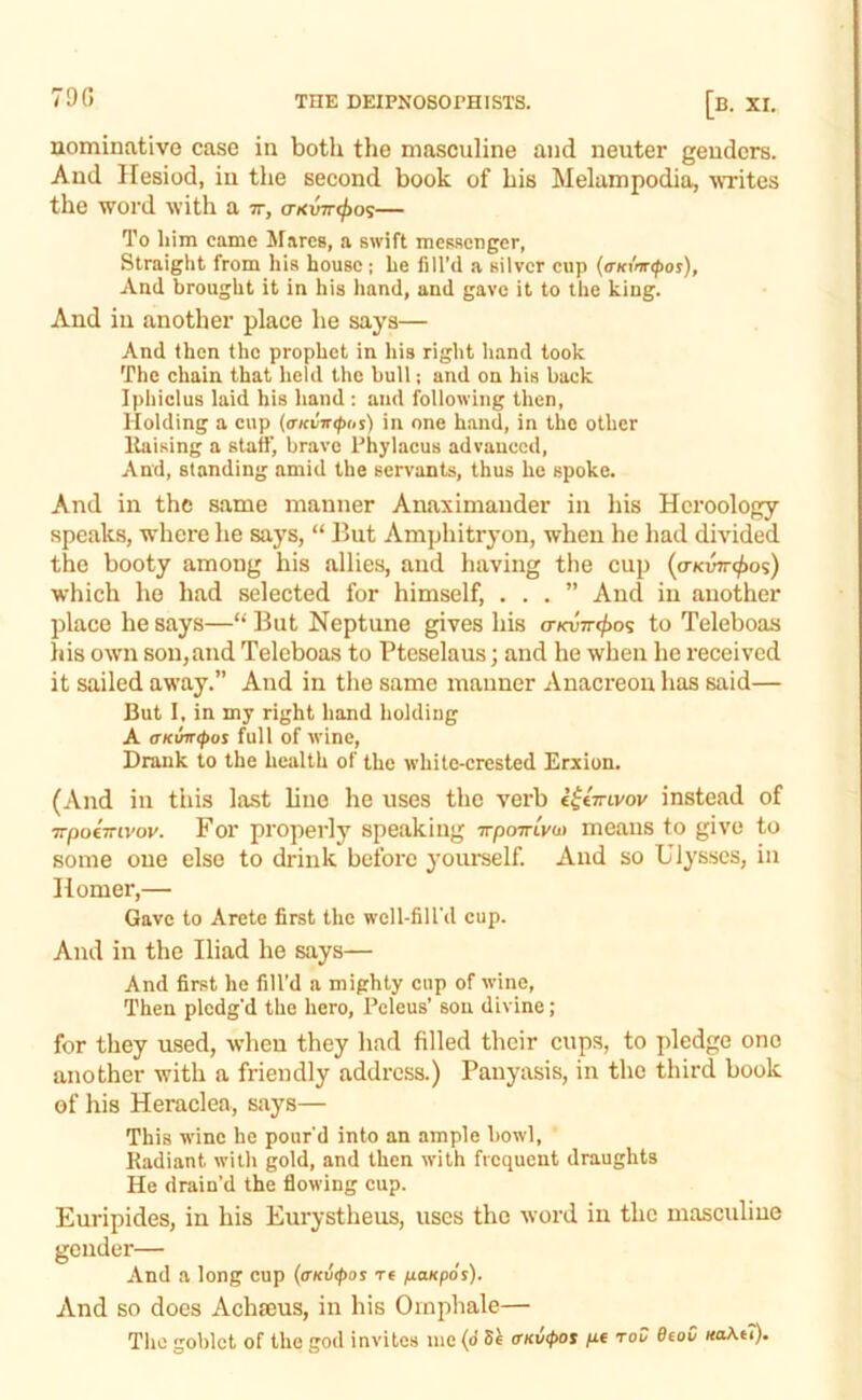 79 G nominative case in both the masculine and neuter genders. And Hesiod, in the second book of his Melampodia, VTites the word with a tt, truvirt^o^— To him came Mares, a swift meMcager, Straight from his house; he fill’d a silver cup (<rKiW(por), And brought it in his hand, and gave it to the king. And in another place he says— And then the prophet in his right hand took The chain that held the bull; and on his back Iphiclus laid his hand : and following then, Holding a cup {(TKvir<p(,s) in one hand, in the other liaising a staff, brave Phylacus advanced, And, standing amid the servants, thus he spoke. And in the same manner Anaximander in his Hcroology speaks, where he says, “ But Amphitryon, when he had divided the booty among his allies, and having the cup (o-Kwre^os) which he had selected for himself, ...” And in another place he says—“ But Neptune gives his <rKVTr<f>o^ to Teleboas his own son,and Telcboas to Pteselaus; and he when he received it sailed away.” And in the same manner Anacreon has said— But I, in my right hand holding A (TKuir^or full of wine. Drank to the health of the white-crested Erxiun. (And in tiiis last line he uses the verb iitmvov instead of TTpoimvov. For properly speaking irpomVw means to give to some one else to drink before yourself. And so Ulysses, in Homer,— Gave to Arete first the well-fill’d cup. And in the Iliad he says— And first he fill’d a mighty cup of wine. Then pledg’d the hero, Pcleus’ son divine; for they used, when they had filled their cups, to pledge one another with a friendly address.) Pauyasis, in the third book of his Heraclea, says— This wine he pour'd into an ample howl. Radiant with gold, and then with frequent draughts He drain’d the flowing cup. Euripides, in his Eurystheus, uses the word in the masculine gender— And a long cup (<rKv<f>os re /laKpos). And so does Achteus, in his Omphale— The goblet of the god invites me (d <rKii(pot /x* toC ScaC uaA(7).