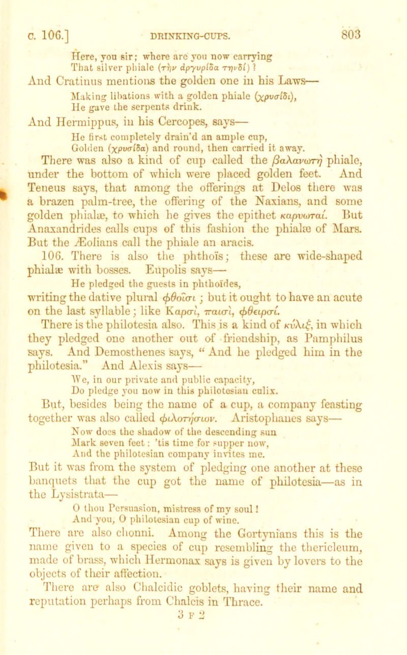 Here, yon sir; where are you now carrying That silver phiale (tV dpyvpiSa r-prSl) 1 Aud Cratiiius mentions the golden one in his La-ws— Making libations with a golden phiale (xpvo'lSt), He gave the serpent.s drink. And Hermippus, in his Cercopes, says— He first completely drain’d an ample cnp, Golden (xpvtrlSa) and round, then carried it away. There was also a kind of cnp called the /SaXavoyr^ phiale, under the bottom of which were placed golden feet. And Teneus says, that among the offerings at Delos there was a brazen palm-tree, the offering of the Naxians, and some golden phialae, to which he gives the epithet Kapvoyrai But Anaxandrides calls cups of this fashion the phialm of Mars. But the yEoliaus call the phiale an aracis. 106. There is also tlie phthois; these are wide-shaped phialm with bosses. Eupolis says— He pledged the guests in phthoides, writing the dative plural cf>6oLa-L ■ but it ought to have an acute on the last syllable; like Kapo-t, iratcrt, <f>6etpcri. There is the philotesia also. This is a kind of kvXi^, in which they pledged one another out of friendship, as Pamphilus says. And Demosthenes says, “ And he pledged him in the philotesia.” And Alexis says— tVe, in our private and public capacity, Do pledge you now in this philotosiau culix. But, besides being the name of a cup, a company feasting together was also called (f>iXonjcriov. Aristophanes says— Now does the shadow of the descending sun Mark seven feet: ’tis time for .“upper now. And the philotcsian company inntes me. But it was from the system of pledging one another at these banquets that the cup got the name of philotesia—as in the Lysistrata— 0 thou Persuasion, mistress of my soul! And you, 0 philote.sian cup of wine. There are also clionni. Among the Gortynians this is the name given to a species of cup resembling the thericleum, made of brass, which Hermonax says is given by lovers to the objects of tlrcir affection. There are also Chalcidic goblets, having their name and reputation perhaps from Chalcis in Thrace. 3 F