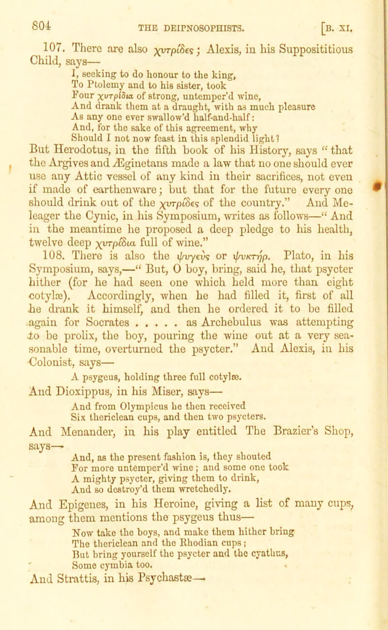 107. There ai’e also ; Alexis, in his Supposititious Child, says— 1, seeking to do honour to the king, To Ptolemy and to his sister, took Four xurpiSia of strong, untemper’d wine, And drank them at a draught, with as much pleasure As any one ever swallow’d half-and-half: And, for the sake of this agreement, why Should I not now feast in this splendid light 1 But Herodotus, iu the fifth book of his History, says “ that the Argives and Ailginetans made a law that no one should ever use any Attic vessel of any kind in their sacrifices, not even if made of earthenware; but that for the future every one should drink out of the of the country.” And Me- leager the Cynic, in his Symposium, writes as follows—“ And in the meantime he proposed a deep pledge to his health, twelve deep ^wpcSia full of wine.” 108. There is also the ij/vyev^ or ifnjK-njp. Plato, in his Symposium, says,—“ But, 0 boy, bring, said he, that psycter hither (for he had seen one which held more than eight cotylaj). Accordingly, when he had filled it, first of all lie drank it himself, and then he ordered it to be filled again for Socrates as Archebulus was attempting do be prolix, the boy, pouring the wine out at a very sea- sonable time, overturned the psycter.” And Alexis, in his Colonist, says— A psygeus, holding three full cotylce. And Dioxippus, in his Miser, says— And from Olympicus be then received Six thericlcan cups, and then two psycters. And Menander, in his play entitled The Brazier’s Shop, says—> And, as the present fashion is, they shouted For more untemper’d wine; and some one took A mighty psycter, giving them to drink. And so destroy’d them wretchedly. And Epigenes, in his Heroine, giving a list of many cups, among them mentions the psygeus thus— Now take the boys, and make them hither bring The thericlean and the Ehodian cups; But bring yourself the psycter and the cyathus, ' Some cymbia too. • And Strattis, in his Psychasta:—