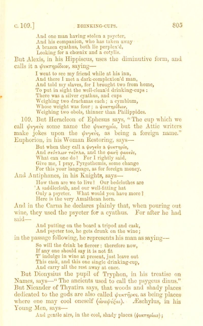 And one man having Btolcn a psycter, And his companion, who has taken away A brazen cyathus, both lie perplo.v'd, Looking for a choenix and a cotylis. But Alexis, in his Hippiscus, uses the diminutive form, and calls it a x[n!Krr]p^Lov, saying— I went to sec my friend while at his inn, And there I met a dark-complexion’d man, And told my slaves, for I brought two from home, To put in sight the well-clean’d drinking-cups : There was a silver cyathus, and cups AVcighing two drachmas each; a cymbium, Whose weight was four ; a \j/vKTijplotoy, Weighing two obols, thinner than Philippides. 109. But Heracleon of Ephesus says, “The cup which we call ipvyevs some name the \(rvKTr]pLa, but the Attie writers make jokes upon tlie i/aryeus, as being a foreign name.” Euphorion, in his Woman Kestoring, says— But when they call a \puyfvs a \pvm-j]pia, And aevT\iou revTXa, and the tpaiaj (pcucevs, What can one dol For I rightly said, Give me, I pray, Pyrgothemis, some change For this your language, as for foreign money. And Antiphanes, in his Knights, says— How then arc we to live ! Our bedclothes are 'A saddlecloth, and our well-fitting hat Only a psycter. What would you have more 1 Here is the very Amalthean horn. And in the Cania he declares plainly that, wdien pouring out wine, they used the psycter for a cyathus. For after he had said— And putting on the board a tripod and cask. And psycter too, he gets drunk on the wine; in the pa.ssage following, he represents his man as saying— So will the drink be fiercer: therefore now, If any one should say it is not fit T’ indulge in wine at present, just leave out This cask, and this one single drinking-cup, And carry all the rest away at once. But Dionysius the pupil of Tryphon, in his treatise on Names, says—“ The ancients used to call the psygeus dinus.” But Nicander of Thyatira says, that woods and sliady places dedicated to the gods are also called as being places where one may cool oneself (dvaij/v^ai). yEschylus, in his Young Men, says— And gentle airs, in the cool, shady places {^vKT7\plms);