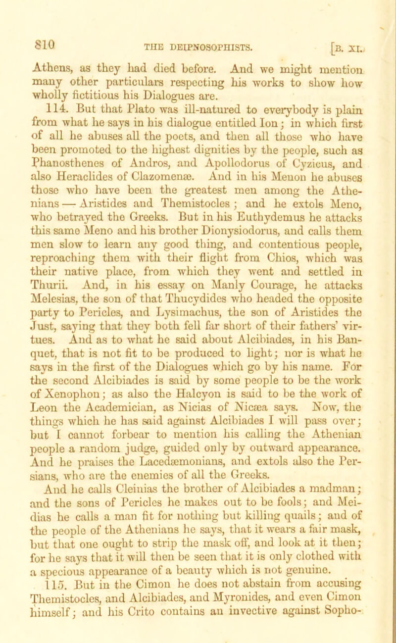 Athens, as they had died before. And we might mention many other particulara respecting his works to show how wholly fictitious his Dialogues are. 114. But that Plato was iU-natured to everybody is plain from what he says in his dialogue entitled Ion; in which first of all he abuses all the j)oets, and then all those Avho have been promoted to the highest dignities by the people, such as Phanosthenes of Andros, and Apollodorus of Cyzicus, and also Heraclides of Clazomenaj. And in his Meuon he abuses those ■who have been the gi’eatest men among the Athe- nians — Aristides and Themistocles ; and he extols Meno, who betrayed the Greeks. But in his Euthydemus he attacks this same Meno and his brother Dionysiodorus, and calls them men slow to learn any good thing, and contentious people, reproaching them with their flight from Chios, which was their native place, from which they Avent and settled in Thurii. And, in his essay on Manly Courage, he attacks Melesias, the son of that Thucydides who headed the opposite party to Pericles, and Lysimachus, the son of Aristides the Just, saying th.at they both fell far short of their fathers’ vir- tues. And as to what he said about Alcibiades, in his Ban- quet, that is not fit to be produced to light; nor is what he says in the first of the Dialogues which go by his name. For the second Alcibiades is said by some people to be the work of Xenophon; as also the Halcyon is said to be the Avork of Leon the Academician, as Nicias of Nicsca says. Now, the things which he has said against Alcibiades I \Adll pass 0A*er; but I cannot forbear to mention his calling the Athenian people a random judge, guided only by outward appearance. And he praises the Lacedsemonians, and extols also the Per- sians, Avho are the enemies of all the Greeks. And he calls Cleinias the brother of Alcibiades a madman; and the sons of Pericles he makes out to be fools; and Mei- dias he calls a man fit for nothing but killing quails; and of the people of the Athenians he says, that it wears a fair mask, but that one ought to strip the mask off, and look at it then; for he says that it will then be seen that it is only clothed with a specioAis appearance of a beauty Avhich is not genuine. 115. But in the Cimon he does not abstain from accusing Themistocles, and Alcibiades, aud Myronides, and even Cimon himself; and his Crito contains au invective against Sopho-