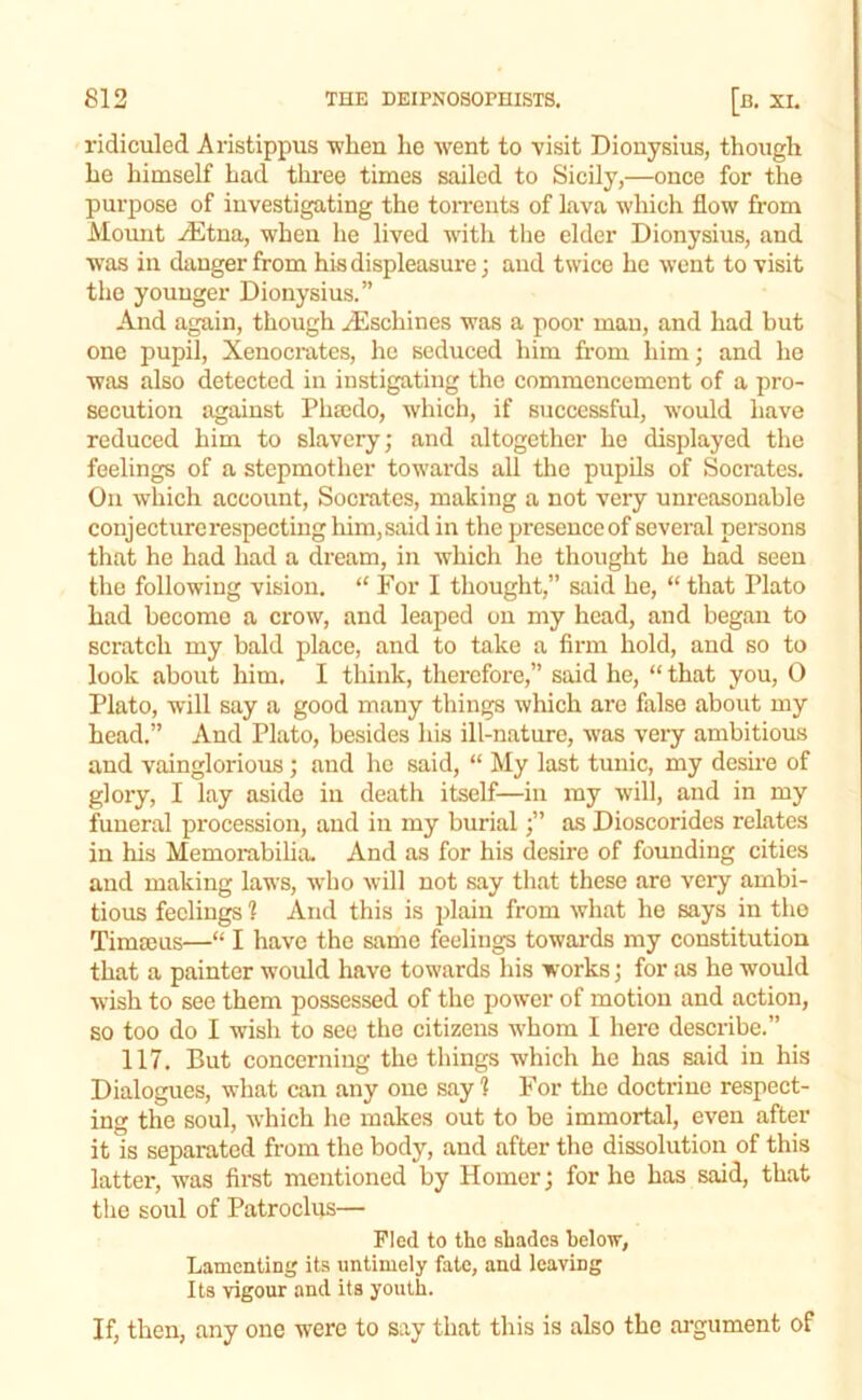 ridiculed Aristippus when ho went to visit Dionysius, though he himself had tlu'ee times sailed to Sicily,—once for the purpose of investigating the toiTonts of lava which flow from Moimt ,diitna, when he lived with the elder Dionysius, and w'as in danger from his displeasure; and twice he went to visit the younger Dionysius.” And again, though .^schines was a poor mau, and had but one pupil, Xenocrates, he seduced him from him; and he was also detected in instigating the commencement of a pro- secution against Phmdo, which, if successful, would have reduced him to slavery; and altogether he displayed the feelings of a stepmother towards all the pupils of Socrates. On which account, Socrates, making a not very unreasonable conjecture respecting him,said in the presenceof several persons that he had had a dream, in which he thought he had seen the following vision. “ For I thought,” said he, “ that Plato had become a crow, and leaped on my head, and began to scratch my bald place, and to take a firm hold, and so to look about him. I think, therefore,” said he, “ that you, 0 Plato, will say a good many things which are false about my head.” And Plato, besides his ill-nature, was very ambitious and vainglorious; and ho said, “ My last tunic, my desire of glory, I lay aside in death itself—in my will, and in my funeral procession, and in my burial;” as Dioscorides relates in his Memorabiha. And as for his desire of founding cities and making laws, who will not say that these are very ambi- tious feelings 1 And this is plain from what he says in tho Timmus—“ I have the same feelings towards my constitution that a painter would have towards his works; for as he would wish to see them possessed of the power of motion and action, so too do I wish to see tho citizens whom I here describe.” 117. But concerning the things which he has said in his Dialogues, what can any one say 1 For the doctrine respect- ing the soul, which he makes out to be immortal, even after it is separated from tho body, and after the dissolution of this latter, was first mentioned by Homer; for he has said, that the soul of Patroclus— Fled to the shades below, Lamenting its untimely fate, and leaving Its vigour and its youth. If, then, any one were to say that this is also the argument of