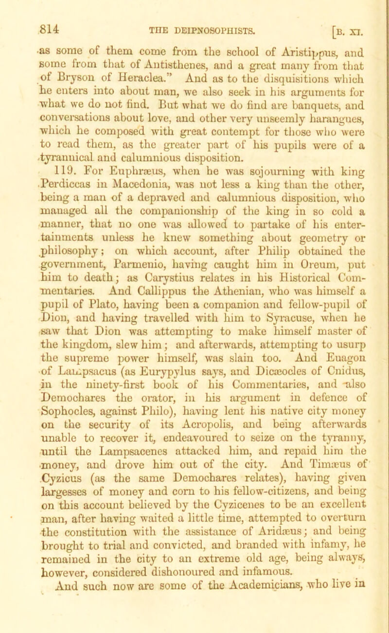 ■as some of them come from the school of Aristi|^pus, and some from that of Autisthcnes, and a great many from that of Bryson of Heraclea.” And as to the disquisitions which he enters into about man, we also seek in his arguments for what we do not find. But what we do find are banquets, and conversations about love, and other very unseemly harangues, which he composed with gi'eat contempt for those who were to read them, as the greater part of his pupils were of a -tyrannical and calumnious disposition. 119. For Euphreeus, when he was sojourning with king Perdiccas in Macedonia, was not less a king than the other, being a man of a depraved and calumnious disposition, wlio managed all the companionship of the king in so cold a manner, that no one was allowed to partake of his enter- tainments unless he knew something about geometry or philosophy; on which account, after Philip obtained the government, Parmenio, having caught him in Oreum, put him to death; as Carystius relates in his Historical Com- mentaries. And Callippus the Athenian, who was himself a pupil of Plato, having been a companion and fellow-pupil of Dion, and having travelled with liim to Syracuse, when he saw that Dion w’as attempting to make himself master of the kingdom, slew him; and afterwards, attempting to usurp the supremo power himself, was slain too. And Euagon of Lampsacus (as Eurypylus sa3’’s, and Dicteodes of Cnidus, in the ninety-first book of his Commentaries, and -also Demoehares the orator, in his argument in defence of Sophocles, against Philo), having lent his native city money on the security of its Acropolis, and being afterwards unable to recover it, endeavoured to seize on the tyranny, until the Lampsacenes attacked him, and repaid him the ■money, and drove him out of the city. And Tinneus of Cyzicus (as the same Demoehares relates), having given largesses of money and com to his fellow-citizens, and being on this account believed by the Cyzicenes to be an excellent man, after having waited a little time, attempted to overturn the constitution with the assistance of Aridaeus; and being brought to trial and convicted, and branded with infamy, he remained in the city to an extreme old age, being alw'ays, however, considered dishonoured and infamous. And such now are some of the Academicians, who live in