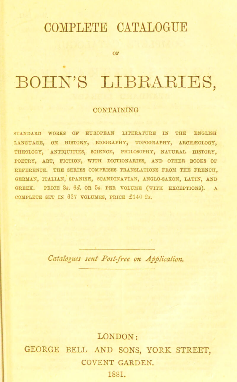 COMPLETE CATALOGUE OF BOHN’S LIBEAEIES, CONTAINING STANDARD WORKS OP EUROPEAN LITERATURE IN THE ENGUSH LANGUAGE, ON HISTORT, BIOGRAPHY, TOPOGRAPHY, ARCHiEOLOOY, THEOLOGY, ANTIQUITIES, SCIENCE, PHILOSOPHY, NATURAL HISTORY, POETRY, ART, FICTION, WITH DICTIONARIES, AND OTHER BOOKS OP REFERENCE. THE SERIES COMPRISES TRANSLATIONS FROM THE FRENCH, GERMAN, ITALIAN, SPANISH, SCANDINAVIAN, ANGLO-SAXON, LATIN, AND GREEK. PRICE 3s. 6d. 03 5s. PER VOLUME (WITH EXCEPTIONS). A COMPLETE SOT IN 627 VOLUMES, PRICE £140 2i. Catalogues sent Post-free on Application, LONDON: GEORGE BELL AND SONS, YORK STREET, COVENT GARDEN. 1881.