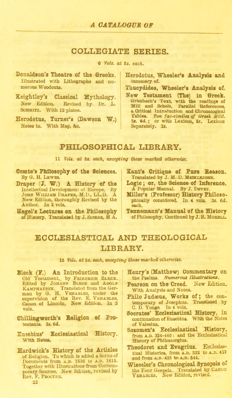 COLLEGIATE SERIES. 6 Vott. at 6i. each. Sonaldaon’s Theatre of the Greeks, lllostrated with Lithographs and nu- merons Woodcnts. Keightley’s Classioal Mythology. New Edition. Be\’is«d by. Ur. L. ScBUiTZ. With 12 plates. Herodotus, Tomer’s (Dawson W.) Notes to. With Map, die. I Herodotus, Wheeler’s Analysis and I bommary of. I Thucydides, Wheeler’s Analysis of. I New Testament (The) in Greek. Sriesbach’s Text, with the readings of Mill and Schols, Parallel Keferences, I a Orltical Introdnction and Chronological ! Tables. I\m> fac-similet cf Greek MSS. j 3t. ad.; or with Lexicon, Ss. Lexicos I Separately. 2s. PHILOSOPHICAL LIBRARY. 11 Toll, at 51. each, excepting those marked otherwise. Comte’s Philosophy of the Sciences. By (1. H. Lkwxs. Draper (J. W.) A History of the Imellectnal Development of Europe. By John Wuxiam UnarKB, M.D., LL.D. A New Edition, thoronghly Revised by the Author. In 2 vols. Hegel’s Lectures on the Philosophy of History. Transiatad by J. Bihrsb, U A. Kant’s Critique of Pure Beason. Translated by J. M. D. Mitixr.airmK. Logic; or, the Science of Inference. A Popnlar Manual. By J, Devby. Hiller’s (Professor) History Philoso- phically considered. In 4 Tols. 3t. 6d. each. Tennemann’s Manual of the History of Philosophy. Gontlnaed by J. B. Mobbll. ECCLESIASTICAL AND THEOLOGICAL LIBRARY. IB FoL. at 61. each, excepting those marked otherwise. Bleek (F.) An Introduction to the Old' Testament,, by Feieobich Blebe. Edited by Johann Blbkk and Adole KAMPHAnsEH. Translated from the Ger- man by G. H. Venables, under the snpervlion of the Rev. E. Venables, Canon of Lincoln. New Edition. In 2 vols. Chillingworth’s Eeligion of Pro* teatanta. 3i. 6d. Husebius’ Ecclesiastical History, with Notes. Hardwick’s History of the Articles of Religion. To which is added a Series of Documents from a.d. 1B36 to a.d. 1615. Together with lUustratlotis from Contem- porary Sources. New Edition, revised by Rev. F. Pbocteb. 22 Henry’s (Matthew) Comment^ on the Psalms. Numerous lUustrationi. Pearson on the Creed. New Edition. With Analysis and Notes. Philo Judseus, Works of; the con- temporary of Josephus. Translated by C. D. Yonge In 4 vols. Socrates’ Ecclesiastical History, in continuation of Eusebiua With the Notes of Valeslus. Sosomen’s Ecclesiastical History, from A.D. 324-440; and the Ecclesiastical History of Philostorgius. Theodoret and Evagrius. Eedesias- tlcal Histories, from A.D. 332 to ad. 427 and from a.d. 481 to aj>. 544. Wieseler’s Chronological Synopsis of the Four Gospels. Tranelated by Cabo^' Vkhablss. New Edition, revised.