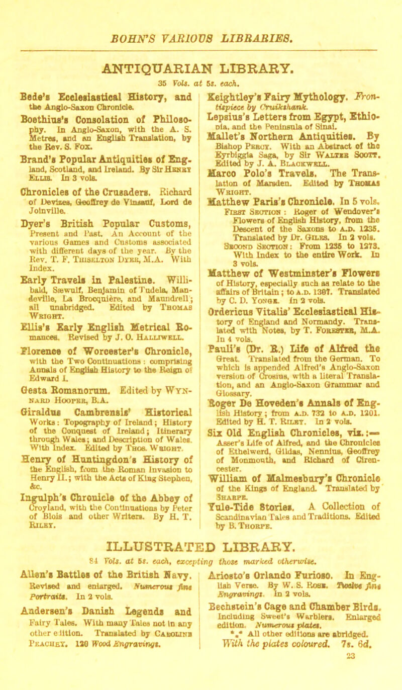 ANTIQUARIAN LIBRARY. 35 Volt. I Bede’i Sceleiiastioal History, and tbe Anglo-SazoD Chronicle. Boethios’i Consolation of Philoso- phy. In Anglo-Saxon, with the A. S. Metree, and on English Translation, b; the Rev. S. Fox. Brand's Popular Antiquities of Bng. land, Scotland, and Ireland. B; SlrHsNBt Ellis. In 3 toIb. Chronicles of the Crusaders. Richard of Uevliea, GtooSrey de Vlnsanf, Lord de Jolnville. Dyer’s British Popular Customs, Present and Post. An Account of the various (lames and Customs associated with different days of the year. By the Kev. T. F. Tuiselton DroB, M.A. With Index. Early Travels in Palestine. Willi- bald, Saswnlf, Benjamin ofTudela, Man- devllle. La Brocqniere, and Manndrell ; all nnabridged. Edited by Thomas Weight. Ellis’s Early English Ketrical Bo- mancee. Revised by J. 0. Ualltwell. Plorence of Worcester’s Chronicle, with the Two Continuations : comprising Annals of K.ngHah History to the Reign o< Edward L Gesta Bomanorum. Edited by Wyn- NAEU Hoopbb, B.A. Giraldns Cambrensis’ Historical Works: Topography of Ireland; History of the Conquest of Ireland; Itinerary through Wolei; and Description of Wales. With index. Edited by Tbos. Wbight. Henry of Huntingdon's History of the English, fiom the Roman Invasion to Henry 11.; with the Acts of King Stephen, Ac. Ingulph’s Chronicle of the Abbey of Croylaud, with tlie Continuations by Peter of Blois and other Writers. By H. T. Rilet. 6s. tach, Keightley’s Fairy Mythology. Fron- titpiece by Oruikihtmk. Lepsius’s Letters from Egypt, Ethio- nia. and tbe Peninsula of Sinai. Mallet’s Horthem Antiquities. By Bishop Pbbuy. With on Abstract of the Eyrbiggla Saga, by Sir Waltib Soott, Edited by J. A. Blaobwell. Marco Polo’s Travels. The Trans- lation of Maisden. Edited by Thomas Wbioht. Matthew Paris’s Chronicle. In 5 vols. Fihst Sbgtioi) : Roger of Wendover’i Flowera of English History, from the Descent of the Saxons to Ad>. 1235. Translated by Dr. Qilbs. In 2 vols. Second Sbotioh: From 1236 to 1273. With Index to the entire Work. In 3 vols. Matthew of Westminster’s Flowers of History, especially snch oa relate to the offalrB of Britain; to A.D. 1367. Translated by C. D. Yonob. In 2 vols. Ordericns Vitalis’ Ecclesiastical His- tory of England and Normandy. Trans- late with Notes, by T. FoBBsma, iUL. In 4 vols. Pauli’s (Dr. B.) Life of Alfred the Great lYanslated from the German. To which Is sppended Alfred’s Anglo-Saxon version of Choeins, with a literal Transla- tion, and an Anglo-Saxon Grammar and Glossary. Boger De Hoveden’e Annals of Eng- Usb History; from aj>. 732 to AA>. 1201. Edited by H. T. Rilbt. In 2 vols. Six Old English Chronicles, viz. Aisser's Life of Alfred, and the Chroniclee of Ethelwerd, Glldos, Nennins, Geoffrey of Monmonth, and Richard of Ciren- cester. William of Malmesbury’s Chronicle of the Rings of England. Translated by Shabpb. Yule-Tide Stories. A (Collection of Scandinavian Tales and Traditions. Edited by B. Thoepb. ILLUSTRATED LIBRARY. 84 Volt, at 5«. each, excepting thote marked otberwUe. Allen’s Battles of the British Havy, Revised and enlarged. Sumerout fin* Portrait*. In 2 vola Andersen’s Danish Legends and E'airy Tales. With many Tales not In any other e lltlon. Translated by Casolinb Pbacuey. 120 Wood ICngravingt. Ariosto’s Orlando Furioso. In Eng- lish Verse. By W. S. Rosb. nosies fint Sngravingt. In 2 vols, Bechstein’s Cage and Chamber Birds. Inclndlng Sweet's Warblers. Enlarged edition. Numerotu plate*. *,* All other editions ore abridged. TltfA the plates coloured, 7s. 6d.