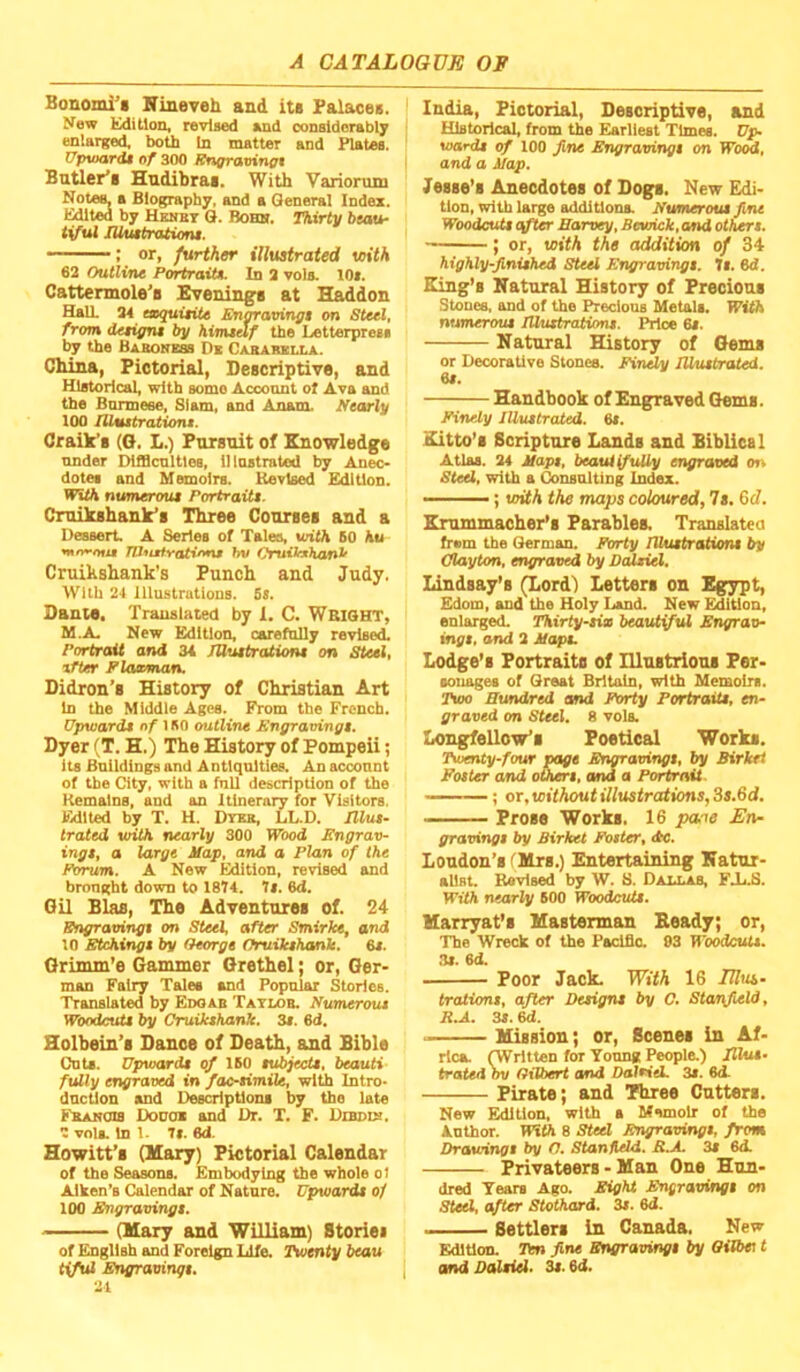 Bonoml^i Nineveh and its Palsusee. New Edition, revised end considerably enlarged, both In matter and Plates. VpvMvrdt of 300 Kngravingt Bntler’i Hndibrai. With Variorum Notes, a Biography, and a General Index. Edited by Uenbt Q. Bobh. I^irty beau- tiful lUiutratiom. : or, further illustrated viith 62 Outline Portrait*. In 2 vols. 10». Cattermole’e Evenings at Haddon Hall 24 taquitiU Engravingt on Steel, from detigni by himtdf the Letterpress by the Bakoness De Cababella. China, Pictorial, Descriptive, and Historical, with some Account of Ava and the Bnnneee, Siam, and Anam. Nearly 100 lUMttratione. Craik’s (O, L.) Porsnit of Knowledge under DiflScultles, lltastrated by Anec- dotes and Memoirs. Revised Edition. With numeroui Portraits. Cmikshank’s Three Courses and a Dessert, A Series of Talee, with 60 hu TRuMtYfUiffnM hv CruiJfJthanlf Cruihshank’s Punch and Judy. With 24 Illustrations. 5s. Dante. Translated by 1. C. WEIGHT, M.A, New Edition, carefully revised. Portrait and 3i JUuitrations on Steel, tfter Plaaman. Didron’s History of Christian Art in the Middle Ages. From the French. Upwards of 1 BO outline Sngravings. Dyer (T. H.) The History of Pompeii; its Buildings and A ntlqnltles. An account of the City, with a fnll description of the Remains, and an Itinerary for Visitors. Edited by T. H. Dveb, LL.D. Illus- trated with nearly 300 Wood Engrav- ings, a large Map, and a Plan of the Forum. A New Edition, revised and brought down to 1874. 7». 6d. Oil Bias, The Adventures of. 24 Engravingt on Steel, after Smirke, and 10 Etchings by Oeorge Oruikshtmle. 6s. Orinun’e Gammer Grethel; or, Ger- man Fairy Tales and Popular Stories. Translated by Edoab Tatlob, Numerous Woodcuts by Cruikshank. 3t. 6d. Holbein’s Dance of Death, and Bible CnU. Upwards of 160 subjects, beauti fully engraved in facsimile, with Intro- duction and Descriptions by the late Fbabchs Dodoe and Dr. T. F. Dxbdib. 2 vnlL In 1. 71. 6d. Howitt’s (Mary) Pictorial Calendar of the Seamns. Embodying the whole ol Aiken’s Calendar of Nature. Upwards of 100 Engravings. (Mary and William) Stories of English and Foreign Lift Twenty beau tyful Engravingt. 21 India, Pictorial, Descriptive, and Historical, from the Earliest Times. Up- wards of 100 fine Engravingt on Wood, and a Map. Jesse’s Anecdotes of Dogs. New Edi- tion, with large additions. Numerous fine Woodcuts after Hanxy, Bewick, and others. ; or, with the addition of 34 highly-finished Steel Engravingt. It. 6d. King’s Natural History of Precious Stones, and of the Precious Metals, With numerous Illustrations. Price 64. Natural History of Gems or Decorative Stones. Finely Illustrated. 6s. Handbook of Engraved Gems. Finely Illustrated. 6s. Kitto’s Scripture Lands and Biblical Atlas. 24 Maps, beaui fully engraved on Steel, with a Consulting Index.  ; with the maps coloured, 7s. Gd. Krummacher’s Parablea Translated frem the German. FOrty lllustrationt by Clayton, engraved by Dalsid, Lindsay’s (Lord) Letters on Egypt, Edom, and the Holy Land. New Edition, enlarged. Thirty-six beautful Engrav- ings, and 2 Mapu Lodge’s Portraits of lUustrious Fer- fouagea of Great Britain, with Memoirs, rioo Hundred and Forty Fortraits, en- graved on Steel. 8 vola, Longfellow’s Poetical Works. Twenty-four page Enmavings, by Sirkri Foster and others, and a Portrait. ; or, without illustrations, 3s.6d. Prose Works. 16 pane En- gravings by Birket Foster, <tc. Loudon’s fMrs.) Entertaining Natur- alist. RaviBed by W. 8. Daiaab, FJjB. WifA nearly 600 Woodcuts. Marryat’s Masterman Beady; or. The Wreck of the Pacific. 03 Woodcuts. 34. 6d. Poor Jack. With 16 Idus- traiions, after Designs by C. Stanfield, R.A. 34.6d. Mission; or. Scenes in Af- rica. (Written for Young Peoplu) Illus- trated ou Gilbert and Dalsiti. 34. 6d. Pirate; and Three Cutters. New Edition, with a Memoir of the Anthor. With 8 Sted Engravings, from Drawings by C, Stanileld. B.A. 34 6d. Privateers - Man One Hun- dred Tears Ago. Eight Engravings on Steel, after Stothard. 34. 6d. Settlers in Canada. New Edition. Ten fine Engravings by Oilbei t I and Ddlsiel. 34.6d.