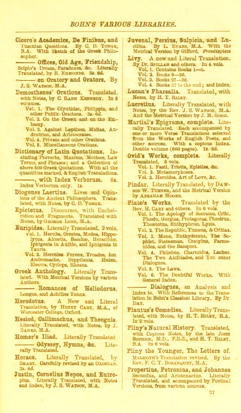 Cicero's Academies, Se Finibos, and Jl'csculiui Qneetioiu. By C. D. Yonox, Wltn Sketch of the Sreek PhUo- Bopber. ■ Offices, Old Age, FriendsMp, Sclpio’i Dream, Forodoxee, Sic. Literally Truialated, by R. Edmonds. St. Sd. on Oratory and Orators. By J. S. W&TSON, M.A. Demosthenes’ Orations. Translated, with Notes, by 0. Ranh Kxbnzdt. In 6 ▼olnmes. Vol. 1. The Olyntbloc, FhlUpplo, acd other Pnbllc Orations. 3t. ed. VoL X On the Crown and on the Em- bassy. Vol. 3. Against Loptinee. Mldlas, An- drotrlon, and Aristocrates. VoL 4. Private and other Orations. VoL 5. Mlscellaneons Orations. Dictionary of Latin Quotations. In- clndlng f^verbe, Maxims, Mottoes, Law Terms, and Phrases; and a Collection ol above 600 Grsek Qnotatlons. With all the qnantltlea marked, & English Translations, , with Index Verborum. 6i. Index Verbornm only. Is. Diogenes Laertius. Lives and Opin- ions of the Ancient Philosophers. Tnms- lated, with Notes, by C. D. Tonoa Epictetus. Discourses, with Enchei- ridiou and Fragments. Translated with Notes, byGuoaox Long, M.A. Euripides. Literally Translated. 2to1s, yoL 1. Uecnbo, Orestes, Medea, Hippo- lytns, Alcestls, Bucchse, Heraclids, I ^blgenla In Aullde, and Iphlgenla In ; Tanrls. VoL 2. Hercnles Fnrens, Troades, Ion ‘ Andromache, Suppliants, Helen, Electra, Cyclops, Rhesus. Oreek Anthology, Literally Trans- lated. With Metrical Verslona by varlons Antbors. ■ Bomances of Heliodorus, Longns. and Achilles Tauns. Herodotus. A New and Literal Translation, by Hkhbt Canr, M a ol Worcester College, Oxford. Hesiod, Callimachus, and Theognii. Uterally Translated, with Notes, by J. liaNES, M.A. Homer’s Iliad. Literally Translated Odyssey, Hymns, Ac. Lite- rally Translated. Horace, Literally Translated, by SsiABT. Carefnlly revised by an Oxonian. 3i. 6d. Justin, Cornelius Nepos, and Eutro- plns. Literally Translated, with Notes j and index, by J. S. Watson, M.A. I Juvenal, Fersius, Snlpicia, and Lu- i clUns. By L. Evans, IILA. With the Metrical Version by GlSord. Frontitpieet Livy. A new and Literal Translation. By Dr. Bfillan and others. In 4 vols. VoL 1. Contains Books 1—h. VoL X Books 9—26. VoL 3. Books 27—36. VoL 4. Books 37 to the end; and Index, Lucan's Fharsalia. Translated, with Notea, by H. T. RinxT. ! Lucretius, Literally Translated, with Notes, by the Rev. J. S. Watbon, M.A. And the Metrical Version by J. M. Goon. Martial’s Epigrams, complete. Lite- rally Translated. Each accompanied by one or more Verse Translations selected from the Works of English Poets, snd other sonrcee. With a ooplona Index. Donble volnme (660 pages). 7(- ed. Ovid’s Works, complete. Literally Translated. 3 vols. VoL 1. Fasti, Tristla, Epistles, ta. Vol. 2. Metamorphoses. VoL 3. Heroidee, Art of Love, Ac. Pindar. Literally Ti-anslated, by Daw- son W. TuBNxa, and the Metrical Version by AWAHAM Moobb. ! Plato’s Works. Translated by the I Rev. H. Cabi and others. In 6 vola VoL 1. The Apology of Socrates. Crltc, Fbtedo, Gorgias, Protagoras, Phsedrus, Tbesetetns, Enthypbron, Lysis. VoL X Tbe Republic, Tlmiens, ACrltlas, VoL X Mono, Enthydemns, The So- phist, Statesman, Cratylos, Porme- nldea, and the Banquet. VoL 4. PhllebOB, Cbarmldes, Iiochea, The Two Aldbiadee, and Ten other Dialogues. Vol. 6. The Laws. VoL 6. The Doubtful Works. With General Index. Dialog^s, an Analysis and Index to. With References to tbeTrans- latiou In Bohn’s Classical Library, By Dr Dat. Plautus’s Comedies. Literally Trans- lated, with Notes, by H. T. Riu;, B.A. In 2 vola Pliny’s N atural History, Translated, with Coploos Notes, by the late John Bostock, M.D., FJt.S., and H. T. Riur, B.A. In 6 vols. i Pliny the Younger, The Letters of. Mklmoth’s Translation revised. By the Kev. F. C. T. Bosanudet, M.A. Propertius, Petrouins, and Johannes Secondns, and Aristenaetus. Literally .Translated, and accompanied by Poetical Versions, from various sources.