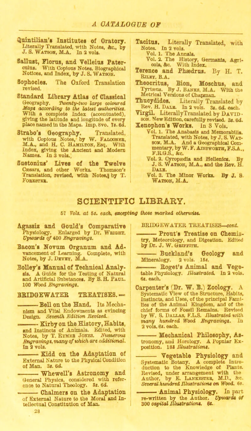 ^ointilian’i Institatei of Oratory, Literally Translated, with Notes, Ac., by J. S. Watsoh, M.A. In a voU. SalluBt, Flonu, and VoUeim Pater- cnlns. With Copious Notes, Biographical Notices, and Index, by J, S, Watsom, Sophoclei, The Oxford Translation revised. Standard Library Atlai of Classical Geography. Tu>mty~tvM largt coloured Mapt acoording to the lateet authoritiei. With a complete Index (accentuated), giving the latitude and longitude of every place named In the Maps. Imp. 8vo. 7i. 6d. Strabo’s Geography, Translated, with Copious Notes, by W, Faloonkb, M.A., and H. C. Uamilton, Esq. With index, giving the Ancient and Modem Names. In 3 vols., Baetonins’ Lives of the Twelve Cs98ars, and other Works. Thomson'i Translation, revised, with Notes,] by T. FOBBSTEB. Tacitus. Literally Translated, with Notes. In 3 vols. Vol. 1. The Annals. Vol. 2. The History, Germania, Agrl- oola, Ac. With Index. Terence and Phsedrus. By H. T. Riunr, B.A. Theocritus, Bion, Uoschus, and T^rteus. By J. Banks, M.A. With the Metrical Vei^ons of ChapsnaiL Thucydides, Literally Translated by _Kev. H. Daul In 3 vols. 3i. ed. each. Virgil. LiterallyTranslated by David • BON. New Edition, carefully revised. 3s. 6d. Xenophon’s Works. In 3 Vols. VoL 1. The Anabasis and Memorabilia. Translated, with Notes, by J. S. Wat- son, M.A. And a Geo^phical Com- mentary, by W.F, AraswoBTH.FAA., FJ{.Q.S., Ac. VoL 3. Cyropssdla and Hellenics. ^ J. S. Watson, M.A., and the Bev. H. Dalx. Vol. 3. The Minor Works. By J. 8. Watson, M.A. SCIENTIFIC LIBRARY. E7 roil, at Si. each, excepting (hole marked otherviiie. Agassis and Gould’s Comparative Physiology. Enlarged by Dr. Wbioht. Upuiardi qf 400 Engravingt. Bacon’s Kovum Organum and Ad- vancement of Learning. (Complete, with Notes, by J. Dkvit. MAl. Bolley’s Manual of Technical Analy- sis. A Guide for the Testing of Natural and Artificial Subelances. By B. H. Paul. 100 Wood Engravingt. BBIDGEWATEE TEEATISES.— I Bell on the Eland, Its Mecha- nism and Vital Endowments as evincing Design. Seventh Edition Bevited. - Kirby on the History, Habits, and Instincts of Animals. Edited, with Notes, by T. Ryues Jones. Numerout Engravingt, many ofvAich are additional. In 3 vols. ... Kidd on the Adaptation of External Nature to the Physical Condition of Man. 3i. Od. - Whewell’s Astronomy and General Physics, considered with refer- ence to Natural Theology. St. 6d. - Chalmers on the Adaptation of External Nature to the Moral and In- tellectual Constitution of Man. 28 BRIDGEWATER TREATISES—conf. Front’s Treatise on Chemis- try, Meteorology, and Digestion. Edited by Dr. J. W. Gbieeith. Buckland’s Geology and Mineralogy. 3 vols. lEi. *■ Boget’s Animal and Vege- table Physiology. lUuttrated. In 3 vols. 61. each. Carpenter’s (Dr. W. B.) Zoology. A Systematic View of the Structure, Habits, Instincts, and Dsee, of the principal Fami- lies of the Animal Kingdom, and of the chief forms of Fossil Remains. Revised by W. S. Daixas, F.LS. lUutbrated viith many hundred Wood Engravingt. In 2 vols. 6i. each. -■ Mechanical Philosophy, As- tronomy, ouu Horology. A Popular Ex- position. 18S JUuttrationt. Vegetable Physiology and Systematic Botany. A complete Intro- duction to the Knowledge of Plants. Revised, under arrangement with the Author, by E. LANKEsriEB. M.D., tec. Several hundred lUuttratiom on Wood. 6t. ... Animal Physiology. In pai-t re-wTltten by the Author. Eptoardt of 300 capital Aluttrationt. 8t.