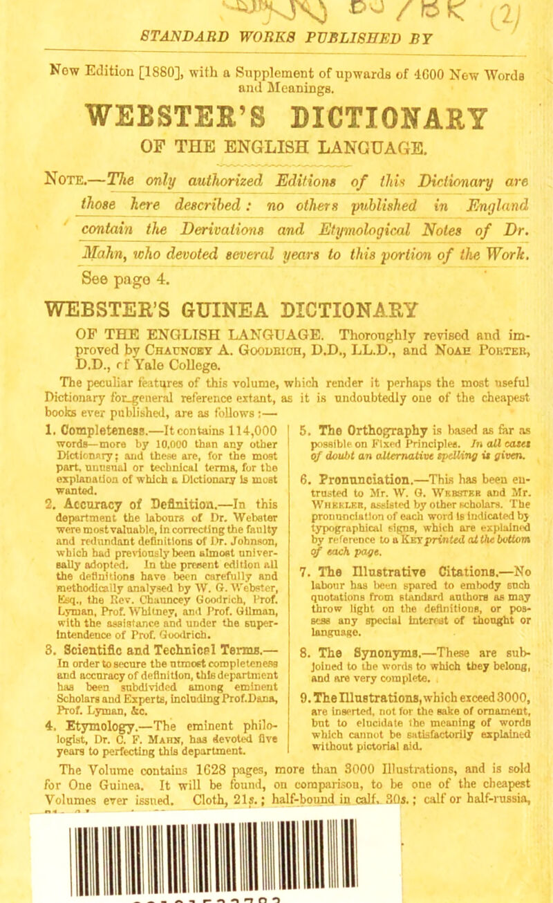 ‘•^jrV5xO O'J/KIC x2j STANDARD WORKS PUBLISHED BY Now Edition [1880], with a Supplement of upwards of 4G00 New Words and Meanings. WEBSTER'S DICTIONARY OF THE ENGLISH LANGUAGE. Note.—The only authorized Editions of this Dictionary are those here described: no others ‘published in England contain the Derivations and Etymological Notes of Dr. Mahn, who devoted several years to this portion of the Work. See page 4. WEBSTER’S GUINEA DICTIONARY OF THE ENGLISH LANGUAGE. Thoroughly revised and im- proved by Chauncey A. Goodbioh, D.D., LL.D., and Noah Pouter, D.D., rf Yale College. The peculiar features of this volume, which render it perhaps the most useful Dictionary for_eeneral reference extant, books ever published, are as follows ;— 1. Completeness.—It contains 114,000 words—more by 10,000 than any other Dictionary; and these arc, for the most part, unusual or technical terms, for the explanation of which a Dictionary Is moBt wanted. 2. Accuracy of Definition.—In this department the labours of Dr. Webster were most valuable, in correcting the faulty and redundant definitions of Dr. Johnson, which had previously been almost univer- sally adopted. In the prreent edition all the definitions have been carefully and methodically analysed by W. G. Webster, Esq., the Rev. Chauncey Goodrich, Prof. Lyman, Prof. Whitney, and Prof. Gilman, with the assistance and under the super- intendence of Prof. Goodrich. 3. Scientific and Technics 1 Terms.— In order to secure the ntmoet completeness and accuracy of definition, this department has been subdivided among eminent Scholars and Experts, including Prof.Dana, Prof. Lyman, &c. 4. Etymology.—The eminent philo- logist, Dr. C. F. Maun, has devoted five years to perfecting this department. it is undoubtedly one of the cheapest 5. The Orthography is based as for as possible on Fixed Principle*. In all easel of doubt an alternative spelling is given. 6. Pronunciation.—This has been en- trusted to Mr. W. G. Wrbstkr and Mr. WhSeler, assisted by other scholars. The pronunciation of each word Is indicated bj typographical signs, which are explained by reference to a Kirs'printed at the bottom of each page. 7. The Illustrative Citations.—No labour has been spared to embody snch quotations from standard authors as may throw light on the definitions, or pos- sess any special Interest of thought or language. 8. The Synonyms.—These are sub- joined to the words to which they belong, and are very complete. 9. The Illustrations, which exceed 3000, are Inserted, not for the sake of ornament, but to elucidate the meaning of words which cannot be satisfactorily explained without pictorial aid. The Volume contains 1G28 pages, more than 3000 Illustrations, and is sold for One Guinea. It will be found, on comparison, to be one of the cheapest Volumes ever issued. Cloth, 21s.; half-bound in calf. 30s.; calf or half-russia,