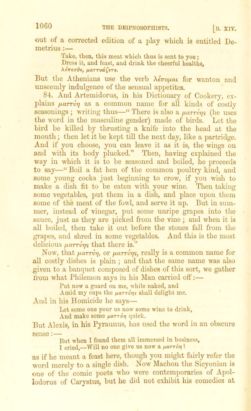 out of a corrected edition of a play which is entitled De- metrius :— Take, then, this meat which thus is sent to you; Dress it, and feast, and drink the cheerful healths, \ciretrOe, /larri/d^ere. But the Athenians use the verb AeVopat for wanton and unseemly indulgence of the sensual appetites. 84. And Artemidorus, in his Dictionary of Cookery, ex- plains fxaTTvr] as a common name for all kinds of costly seasonings ; writing thus—“ There is also a paml^s (he uses the word in the masculine gender) made of birds. Let the bird be killed by thrusting a knife into the head at the mouth; then let it be kept till the next day, like a partridge. And if you choose, you can leave it as it is, the wings on and with its body plucked.” Then, having explained the way in which it is to be seasoned and boiled, he proceeds to say—“ Boil a fat hen of the common poultry kind, and some young cocks just beginning to crow, if you wish to make a dish fit to be eaten with your wine. Then taking some vegetables, put them in a dish, and place upon them some of the meat of the fowl, and serve it up. But in sum- mer, instead of vinegar, put some unripe grapes into the sauce, just as they are picked from the vine ; and when it is all boiled, then take it out before the stones fall from the grapes, and shred in some vegetables. And this is the most delicious garrm/s that there is.” Now, that /laTTvr), or garrwjs, really is a common name for all costly dishes is plain ; and that the same name was also given to a banquet composed of dishes of this sort, we gather from what Philemon says in his Man carried oft':— Put now a guard on me, while naked, and Amid my cups the ^aTTwjs shall delight me. And in his Homicide he says— Let some one pour us now some wine to drink, And make some fianut] quick. But Alexis, in his Pyraunus, has used the word in an obscure sense:— But when I found them all immersed in business, I cried,—Will no one give us now a gar™?}] as if he meant a feast here, though you might fairly refer the word merely to a single dish. Now Machon the Sicyonian is one of the comic poets who were contemporaries of Apol- lodorus of Carystus, but ho did not exhibit his comedies at