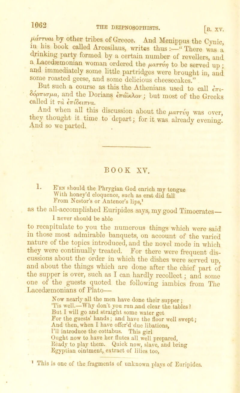 THE DEIPNOSOPHISTS. [b. XV. ILurryai by other tribes of Greece. And Menippus the Cynic in his book called Arcesilaus, writes thus:—“There was a drinking party formed by a certain number of revellers, and a Lacedaemonian woman ordered the fiaTTVYj to be served up \ and immediately some little partridges were brought in, aud some roasted geese, and some delicious cheesecakes.” ,But suck a course as this the Athenians used to call eYt- dofrn-La-fia, and the Dorians IrraUXov ; but most of the Greeks called it ra €7ri8eL7rva. And v hen all this discussion about the jauttvy] was over, they thought it time to depart; for it was already evening. And so we parted. BOOK XV. 1- E en should the Phrygian God enrich my tongue With honey’d eloquence, such as erst did fall From Nestor's or Antenor’s lips,' as the all-accomplished Euripides says, my good Timocrates I never should be able to recapitulate to you the numerous things which were said in those most admirable banquets, on account of the varied nature of the topics introduced, and the novel mode in which they were continually treated. For there were frequent dis- cussions about the order in which the dishes were served up, and about the things which are done after the chief part of the supper is over, such as I can hardly recollect; and some one of the guests quoted the following iambics from The Lacedaemonians of Plato— Now nearly all the men have done their supper ; ’Tis well.—Why don't you run and clear the tables? But I will go and straight some water get For the guests’ hands; and have the floor well swept ; And then, when I have offer’d due libations, I’ll introduce the cottabus. This girl Ought now to have her flutes all well prepared, Heady to play them. Quick now, slave, and bring Egyptian ointment, extract of lilies too, 1 This is one of the fragments of unknown plays of Euripides.