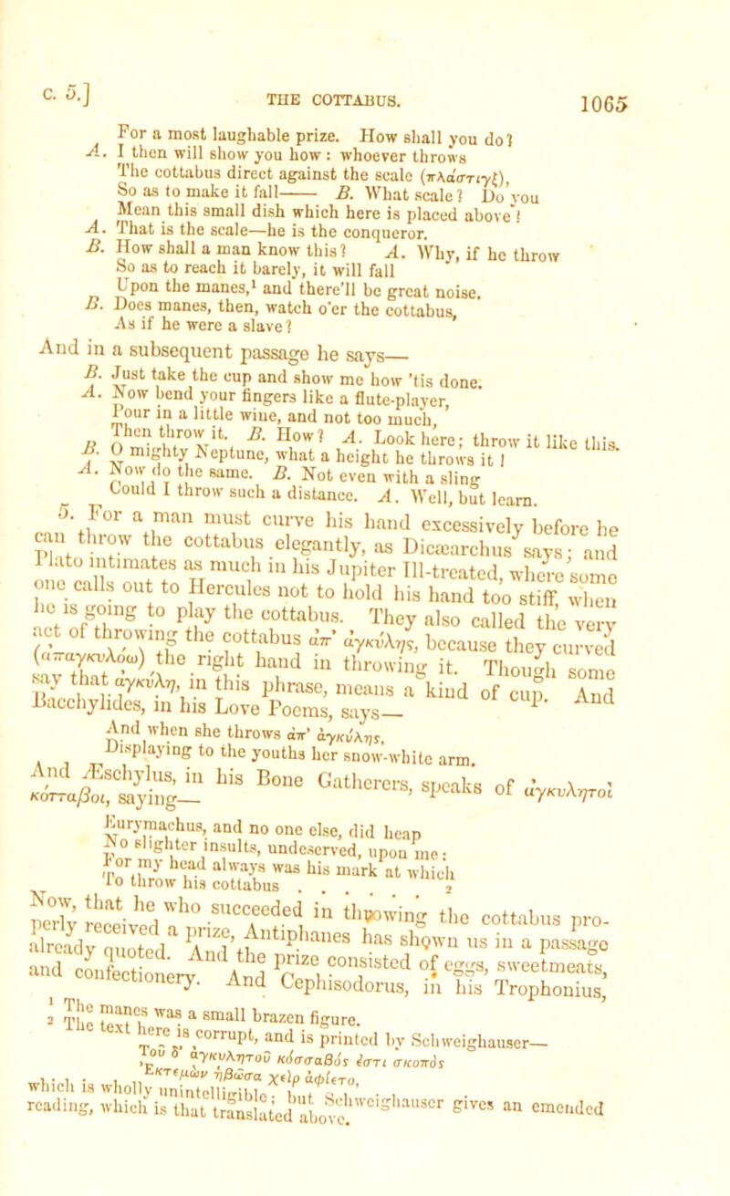 For a most laughable prize. How shall you do 1 A. I then will show you how : whoever throws The eottabus direct against the scale So as to make it fell B. What scale 1 Do’you Mean this small dish which here is placed above”.' A. That is the scale—he is the conqueror. B. How shall a man know this? A. Why, if he throw So as to reach it barely, it will fell Lpon the manes,1 and there'll be great noise. B. Does manes, then, watch o'er the eottabus, -As if he were a slave? And in a subsequent passage be says B Just take the cup and show me how 'tis done. A. Aow bend your fingers like a flute-player, 1 our in a little wine, and not too much Then throw it. B. How? A. Look here; throw it like this. B O mighty Aeptune, what a height he throws it I A. Now do the same B. Not even with a sling Could I throw such a distance. A. Well, but learn .'>• For a man must curve his band excessively before he Fktoin™ tie eottabus elegantly, as Dicaiarchus says; and 1 lato intimates as much in bis Jupiter Ill-treated, where some one calls out to Hercules not to bold bis hand too stiff when be ts going to play the eottabus. They also called the very / • 0 t ie ?0tt,aljus “7r> because they curved (a-uy/oAooj) the right hand in throwing it. Though some -y hat ay.uAy in this phrase, means a kind of cup And Bacchylides, in his Love Poems, says— 1 And when she throws dir' iyKu\m, Displaying to the youths her snow-white arm. And /Eschylus, in his Bone Gatherers srionl-c r»r ’ \ * KdrmySm, saying— ^atnerers, speaks of u7Kv\r,rol Eurymachus, and no one else, did heap AoshghtcriusuU,, undeserved, upon me: Tothrowife ar.hi:mark at whicb perlv received 0^° .succeeded * thawing the eottabus pro- already emoted* ntip.ianes has shqwu us in a passago and confectionerv ** And Pp Ze. consistcd °C eggs, sweetmeats, i ry. And Cephisodorus, in his Trophonius, The a Sma11 brazen fi^e. _ *s corruPC and is printed bv Schweighauser— > °u 5 lAcuraBor fort anairdr reading, wind, i. u.at 6™ *» «»««M