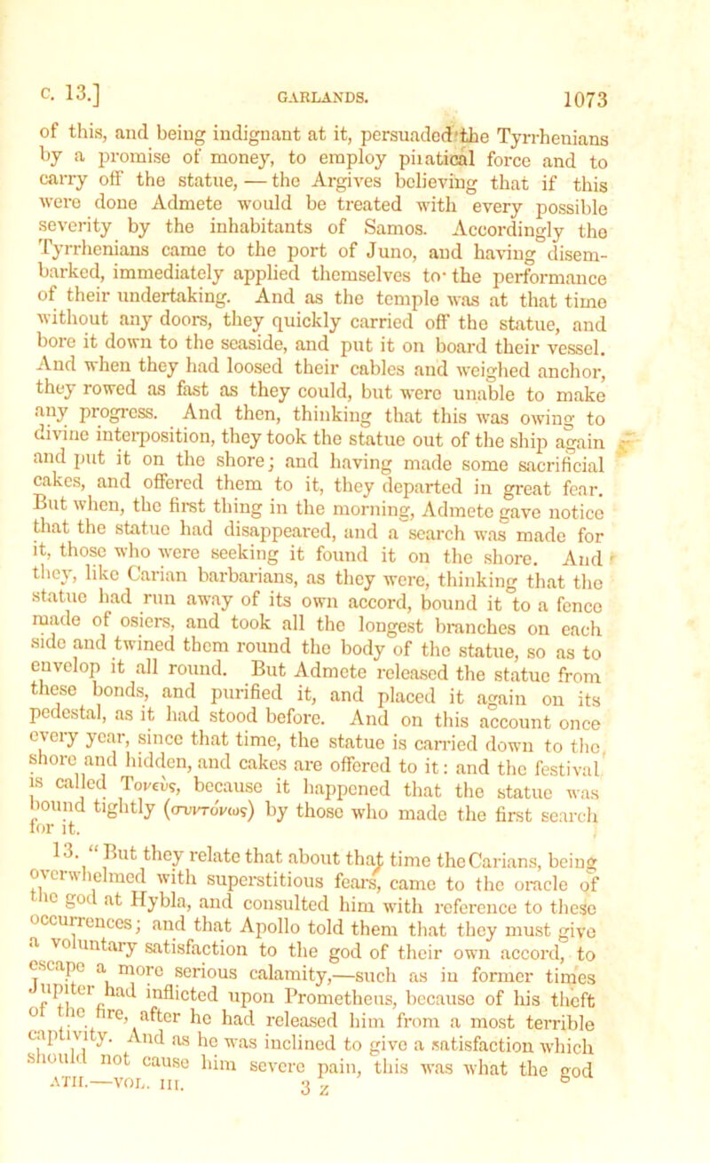 of this, and being indignant at it, persuadcd'the Tyrrhenians by a promise of money, to employ piiatical force and to carry off the statue, — the Argives believing that if this were done Admete would be treated with every possible severity by the inhabitants of Samos. Accordingly the Tyrrhenians came to the port of Juno, and having disem- barked, immediately applied themselves to- the performance of their undertaking. And as the temple was at that time without any doors, they quickly carried off the statue, and bore it down to the seaside, and put it on board their vessel. And when they had loosed their cables and weighed anchor, they rowed as fast as they could, but were unable to make any progress. And then, thinking that this was owing to divine interposition, they took the statue out of the ship again and put it on the shore j and having made some sacrificial cakes, and offered them to it, they departed in great fear. But when, the first thing in the morning, Admete gave notice that the statue had disappeared, and a'search was made for it, those who were seeking it found it on the shore. And - they, like Carian barbarians, as they were, thinking that the statue had run away of its own accord, bound it to a fence made ot osiers, and took all the longest branches on each side and twined them round the body of the statue, so as to envelop it all round. But Admete released the statue from these bonds, and purified it, and placed it again on its pedestal, as it had stood before. And on this account once every year, since that time, the statue is carried down to the shore and hidden, and cakes are offered to it: and the festival is called Torek, because it happened that the statue was bound tightly (ooirroVw?) by those who made the first search for it. 13. But they relate that about that time theCarians, being o\en\ lelmed with superstitious fears, came to the oracle of lc T Hybla, and consulted him with reference to these occurrences; and that Apollo told them that they must give a \ ° untary satisfaction to the god of their own accord, to escape a more serious calamity,—such as in former times “P! er :u inflicted upon Prometheus, because of his theft 0 .10 re> after he had released him from a most terrible cap lvi y. And as he was inclined to give a satisfaction which s ion i not cause him severe pain this was what the °-od ATH. VOL. ill. 3 \ h