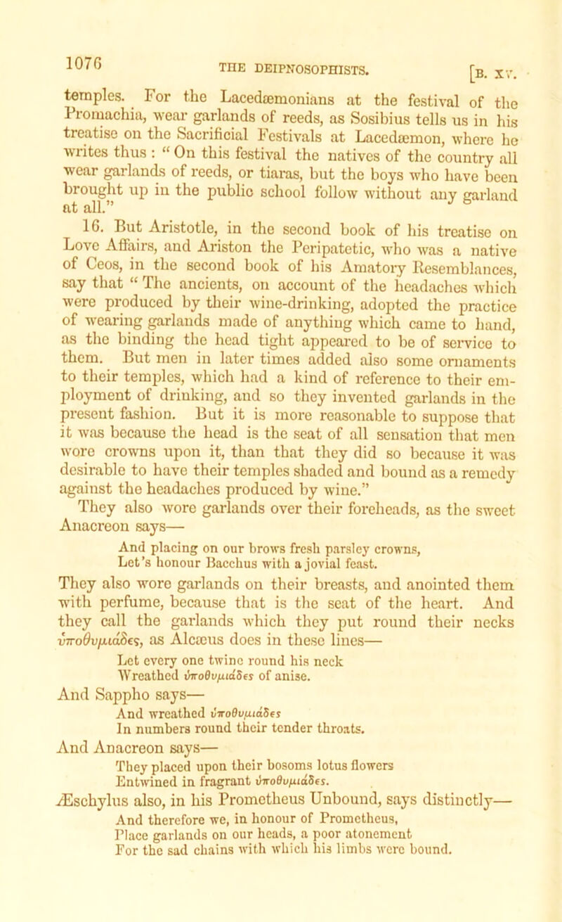 107 G temples. For the Lacedaemonians at the festival of the Promachia, wear garlands of reeds, as Sosibius tells us in his treatise on the Sacrificial Festivals at Lacedaemon, where he writes thus : “ On this festival the natives of the country all wear garlands of reeds, or tiaras, but the boys who have been brought up in the public school follow without any garland at all.” 16. But Aristotle, in the second hook of his treatise on Love Affairs, and Ariston the Peripatetic, who was a native of Ceos, in the second book of his Amatory Resemblances, say that “ The ancients, on account of the headaches which were produced by their wine-drinking, adopted the practice of wearing garlands made of anything which came to hand, as the binding the head tight appeared to be of service to them. But men in later times added also some ornaments to their temples, which had a kind of reference to their em- ployment of drinking, and so they invented garlands in the present fashion. But it is more reasonable to suppose that it was because the head is the seat of all sensation that men wore crowns upon it, than that they did so because it was desirable to have their temples shaded and bound as a remedy against the headaches produced by wine.” They also wore garlands over their foreheads, as the sweet Anacreon says— And placing on our brows fresh parsley crowns, Let’s honour Bacchus with a jovial feast. They also wore garlands on their breasts, and anointed them with perfume, because that is the seat of the heart. And they call the garlands which they put round their necks mroflu/xiaScs, as Alcteus does in these lines— Let every one twine round his neck Wreathed invoBv^idSes of anise. And Sappho says— And wreathed CiroOufuaSes In numbers round their tender throats. And Anacreon says— They placed upon their bosoms lotus flowers Entwined in fragrant viro0uniuties. yEschylus also, in his Prometheus Unbound, says distinctly— And therefore we, in honour of Prometheus, Place garlands on our heads, a poor atonement For the sad chains with which his limbs were bound.