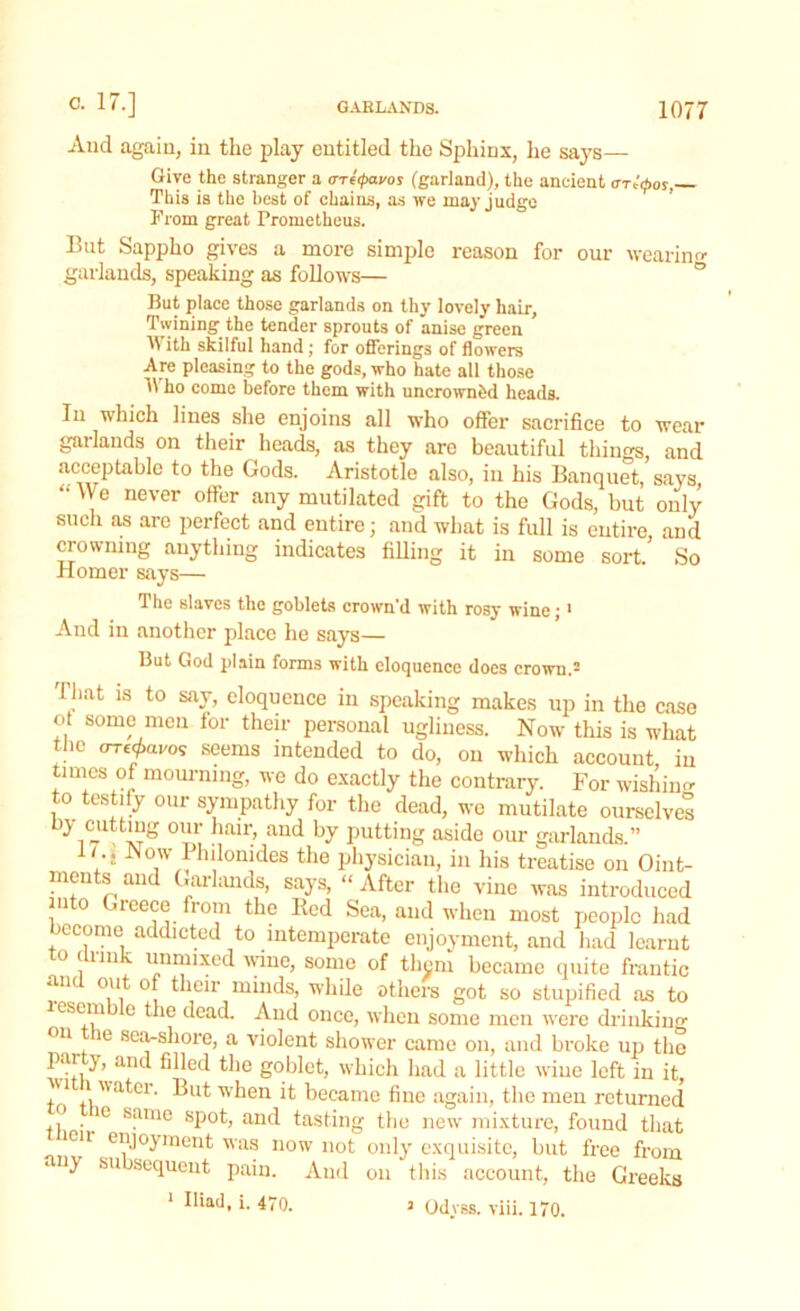 And again, in the play eutitled the Sphinx, he says— Give the stranger a ore^avos (garland), the ancient crr^tpos, This is the best of chains, as we may judge From great Frometheus. But Sappho gives a more simple reason for our wearing garlands, speaking as follows— But place those garlands on thy lovely hair. Twining the tender sprouts of anise green With skilful hand; for offerings of flowers Are pleasing to the gods, who hate all those ho come before them with uncrowned heads. In which lines she enjoins all who offer sacrifice to wear garlands on their heads, as they are beautiful things, and acceptable to the Gods. Aristotle also, in his Banquet, says “ 7B never offer any mutilated gift to the Gods, but only such as are perfect and entire; and what is full is entire and crowning anything indicates filling it in some sort.' So Homer says— The slaves the goblets crown’d with rosy wine;1 And in another place he says— But God plain forms with eloquence docs crown.2 lhat is to say, eloquence in speaking makes up in the case ot some men for their personal ugliness. Now this is what the oxf^avos seems intended to do, on which account, in times of mourning, we do exactly the contrary. For wishing to testify our sympathy for the dead, wo mutilate ourselve! try cutting our hair, and by putting aside our garlands.” I/.: Now Philonides the physician, in his treatise on Oint- ments and Garlands, says, “ After the vine was introduced into Greece from the Red Sea, and when most people had become addicted to intemperate enjoyment, and had learnt o mi - unnnxed wine, some of them became quite frantic an out of their minds, while others got so stupified as to esem e the dead. And once, when some men were drinking °n le sea-shore, a violent shower came on, and broke up the ^ an<* filled the goblet, which had a little wine left in it, ?V1 watcr. But when it became fine again, the men returned o e same spot, and tasting the new mixture, found that ien enjoyment was now not only exquisite, but free from • iy subsequent pain. And on this account, the Greeks Iliad, i. 470. 1 Odyss. viii. 170.