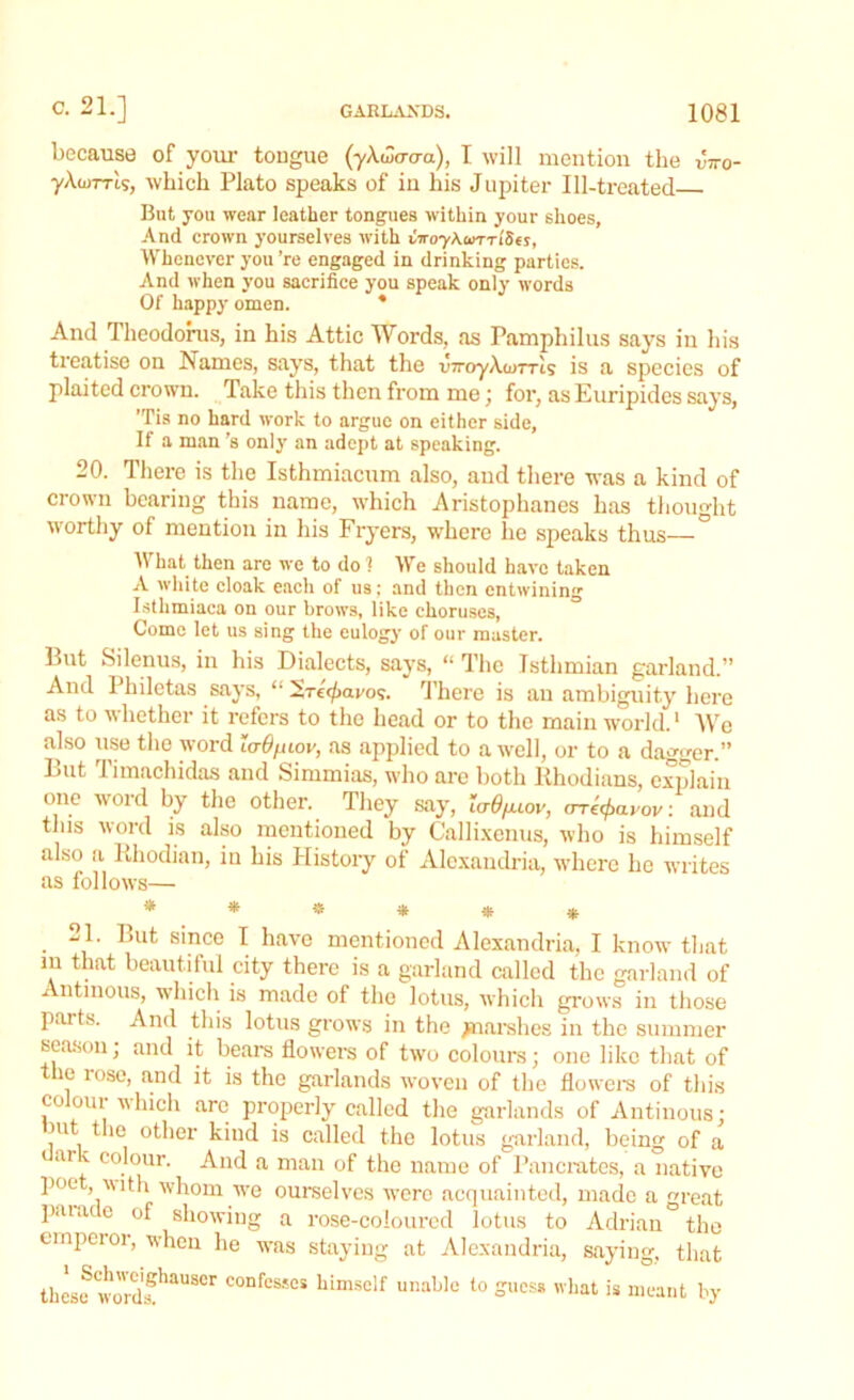 because of your tongue (ykwa-aa), I will mention the vno- yAojTTts, which Plato speaks of in his Jupiter Ill-treated But you wear leather tongues within your shoes. And crown yourselves with viroyKwnlSes, Whenever you ’re engaged in drinking parties. And when you sacrifice you speak only words Of happy omen. * And Theodorus, in his Attic Words, as Pamphilus says iii his treatise on Names, says, that the v7royAa>TrIs is a species of plaited crown. Take this then from me; for, as Euripides says, ’Tis no hard work to argue on either side, If a man's only an adept at speaking. 20. There is the Isthmiacum also, aud there was a kind of crown bearing this name, which Aristophanes has thought ■worthy of mention in his Fryers, where he speaks thus—° What then are we to do 1 We should have taken A white cloak each of us: and then entwining Istlimiaca on our brows, like choruses, Come let us sing the eulogy of our master. But Silenus, in his Dialects, says, “ The Isthmian garland.” And Philetas says, “ Src'^avo?. There is an ambiguity here as to whether it refers to the head or to the main world.1 We also use the word laO/nov, as applied to a well, or to a dagger.” Lut limachidas and Simmias, who are both Rhodians, explain one word by the other. They say, urO/uov, erre^avov: and this word is also mentioned by Callixenus, who is himself also a Rhodian, in his Plistory of Alexandria, where he writes as follows— ****** -1. But since I have mentioned Alexandria, I know that m that beautiful city there is a garland called the garland of Antmous, which is made of the lotus, which grows in those paits. And this lotus grows in the jnarshes in the summer season; and it bears flowers of two colours; one like that of the rose, and it is the garlands woven of the flowers of this colour which are properly called the garlands of Antinous: m the other kind is called the lotus garland, being of a ar v colour. And a man of the name of Pancrates, a native poo j with whom we ourselves wTere acquainted, made a great p.u.ue of showing a rose-coloured lotus to Adrian the emperor, when he was staying at Alexandria, saying, that these wurdfhaUS°r confes*es himsolf unable io Sess what is meant by