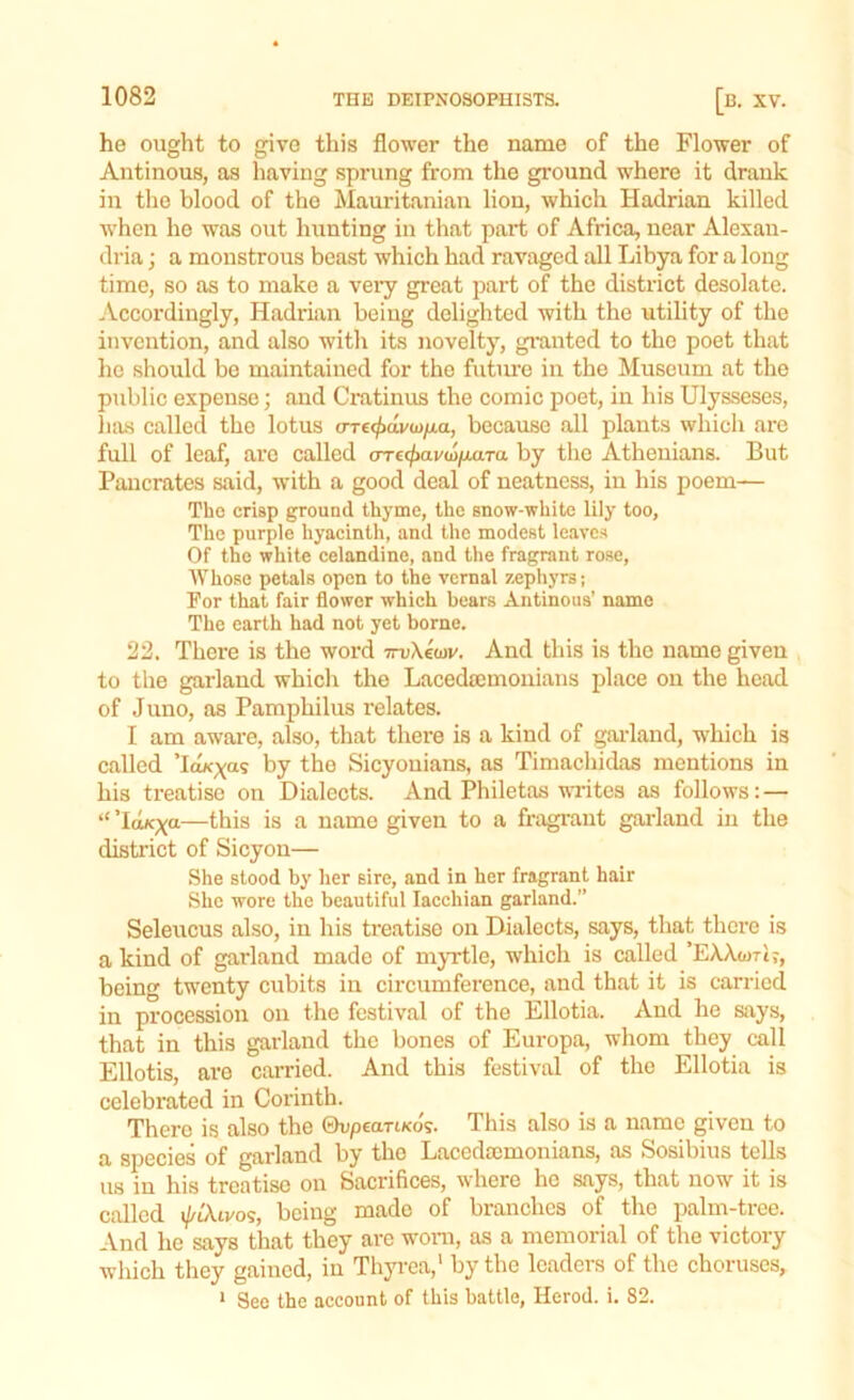 he ought to give this flower the name of the Flower of Antinous, as having sprung from the ground where it drank in the blood of the Mauritanian lion, which Hadrian killed when he was out hunting in that part of Africa, near Alexan- dria ; a monstrous beast which had ravaged all Libya for a long time, so as to make a very great part of the district desolate. Accordingly, Hadrian being delighted with the utility of the invention, and also with its novelty, granted to the poet that he should be maintained for the future in the Museum at the public expense; and Cratinus the comic poet, in his Ulysseses, has called the lotus crre<£dy<j>/i.a, because all plants which are full of leaf, are called crre^avaj/xaTa by the Athenians. But Pancrates said, with a good deal of neatness, in his poem— The crisp ground thyme, the snow-white lily too, The purple hyacinth, and the modest leaves Of the white celandine, and the fragrant rose, Whose petals open to the vernal zephyrs; For that fair flower which bears Antinous’ name The earth had not yet borne. 22. There is the word 7ru\ewv. And this is the name given to the garland which the Lacedaemonians place on the head of Juno, as Pamphilus relates. I am aware, also, that there is a kind of garland, which is called Ta«xa5 by the Sicyonians, as Timachidas mentions in his treatise on Dialects. And Philetas writes as follows: — “ ’Icwcxa—this is a name given to a fragrant garland in the district of Sicyon— She stood by her sire, and in her fragrant hair She wore the beautiful Iacchian garland.” Seleucus also, in his treatise on Dialects, says, that there is a kind of garland made of myrtle, which is called ’EAAwTtj, being twenty cubits in circumference, and that it is carried in procession on the festival of the Ellotia. And he says, that in this garland the bones of Europa, whom they call Ellotis, are carried. And this festival of the Ellotia is celebrated in Corinth. There is also the ©upean/co's. This also is a name given to a species of garland by the Lacedaemonians, as Sosibius tells us in his treatise on Sacrifices, where ho says, that now it is called i/zAivos, being made of branches of the palm-tree. And he says that they are worn, as a memorial of the victory which they gained, in Thyrea,1 by the leaders of the choruses, 1 See the account of this battle, Herod, i. 82.