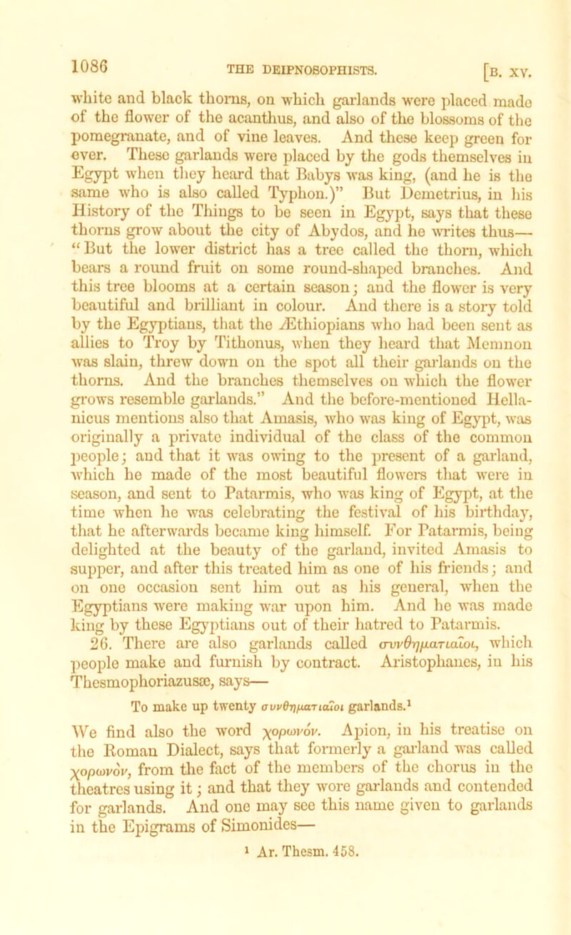 white and black thorns, on which garlands were placed made of the flower of the acanthus, and also of the blossoms of the pomegranate, and of vine leaves. And these keep green for over. These garlands were placed by the gods themselves in Egypt when they heard that Babys was king, (and he is the same who is also called Typhon.)” But Demetrius, in his History of the Tilings to be seen in Egypt, says that these thorns grow about the city of Abydos, and he writes thus— “ But the lower district has a tree called the thorn, which bears a round fruit on some round-shaped branches. And this tree blooms at a certain season; and the flower is very beautiful and brilliant in colour. And there is a story told by the Egyptians, that the ^Ethiopians who had been sent as allies to Troy by Tithonus, when they heard that Memnon was slain, threw down on the spot all their garlands on the thorns. And the branches themselves on which the flower grows resemble garlands.” And the before-mentioned Hella- nicus mentions also that Amasis, who was king of Egypt, was originally a private individual of the class of the common people; and that it was owing to the present of a garland, which he made of the most beautiful flowers that were in season, and sent to Patarmis, who was king of Egypt, at the time when he was celebrating the festival of his birthday, that he afterwards became king himself. For Patarmis, being delighted at the beauty of the garland, invited Amasis to supper, and after this treated him as one of his friends; and on one occasion sent him out as his general, when the Egyptians were making war upon him. And he was made king by these Egyptians out of their hatred to Patarmis. 26. There are also garlands called avvOr^paruiLoL, which people make and furnish by contract. Aristophanes, in his Thesmophoriazusa;, says— To make up twenty ovt>8rifj.aTL<uoi garlands.1 We find also the word -^opuyvov. Apion, in his treatise on the Roman Dialect, says that formerly a garland was called Xopovov, from the fact of the members of the chorus in the theatres using it; and that they wore garlands and contended for garlands. And one may see this name given to garlands in the Epigrams of Simonides— 1 Ar. Thesm. 458.