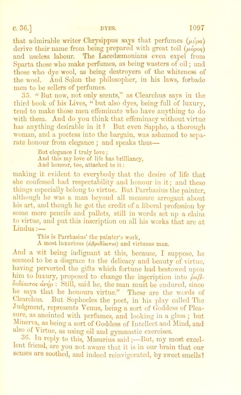 that admirable writer Chrysippus says that perfumes (/rfpo.) derive their name from being prepared with great toil (p-6po<s) and useless labour. The Lacedaemonians even expel from Sparta those who make perfumes, as being wasters of oil; and those who dye wool, as being destroyers of the whiteness of the wool. And Solon the philosopher, in his laws, forbade men to be sellers of perfumes. 35. “ But now, not only scents,” as Clearchus says in the third book of his Lives, “ but also dyes, being full of luxury, tend to make those men effeminate who have anything to do with them. And do you think that effeminacy without virtue has anything desirable in it ? But even Sappho, a thorough woman, and a poetess into the bargain, was ashamed to sepa- rate honour from elegance ; and speaks thus— But elegance I truly love; And this my love of life has brilliancy, And honour, too, attached to it: making it evident to everybody that the desire of life that she confessed had respectability and honour in it; and these things especially belong to virtue. But Parrhasius the painter, although he was a man beyond all measure arrogant about his art, and though he got the credit of a liberal profession by some mere pencils and pallets, still in words set up a claim to virtue, and put this inscription on all his works that are at Lindus:— This is Parrhasius’ the painter’s work, A most luxurious (aPpoStanos) and virtuous man. And a wit being indignant at this, because, I suppose, he seemed to be a disgrace to the delicacy and beauty of virtue, having perverted the gifts which fortune had bestowed upon him to luxury, proposed to change the inscription into pa(S- SoSiouTos dmjp : Still, said he, the man must be endured, since he says that he honours virtue.” These are the words of Clearchus. But Sophocles the poet, in his play called The Judgment, represents Venus, being a sort of Goddess of Plea- sure, as anointed with perfumes, and looking in a glass; but Minerva, as being a sort of Goddess of Intellect and Mind, and also of Virtue, as using oil and gymnastic exercises. 3G. In reply to this, Masurius said;—But, my most excel- lent friend, are you not aware that it is in our brain that our senses are soothed, and indeed reinvigorated, by sweet smells?