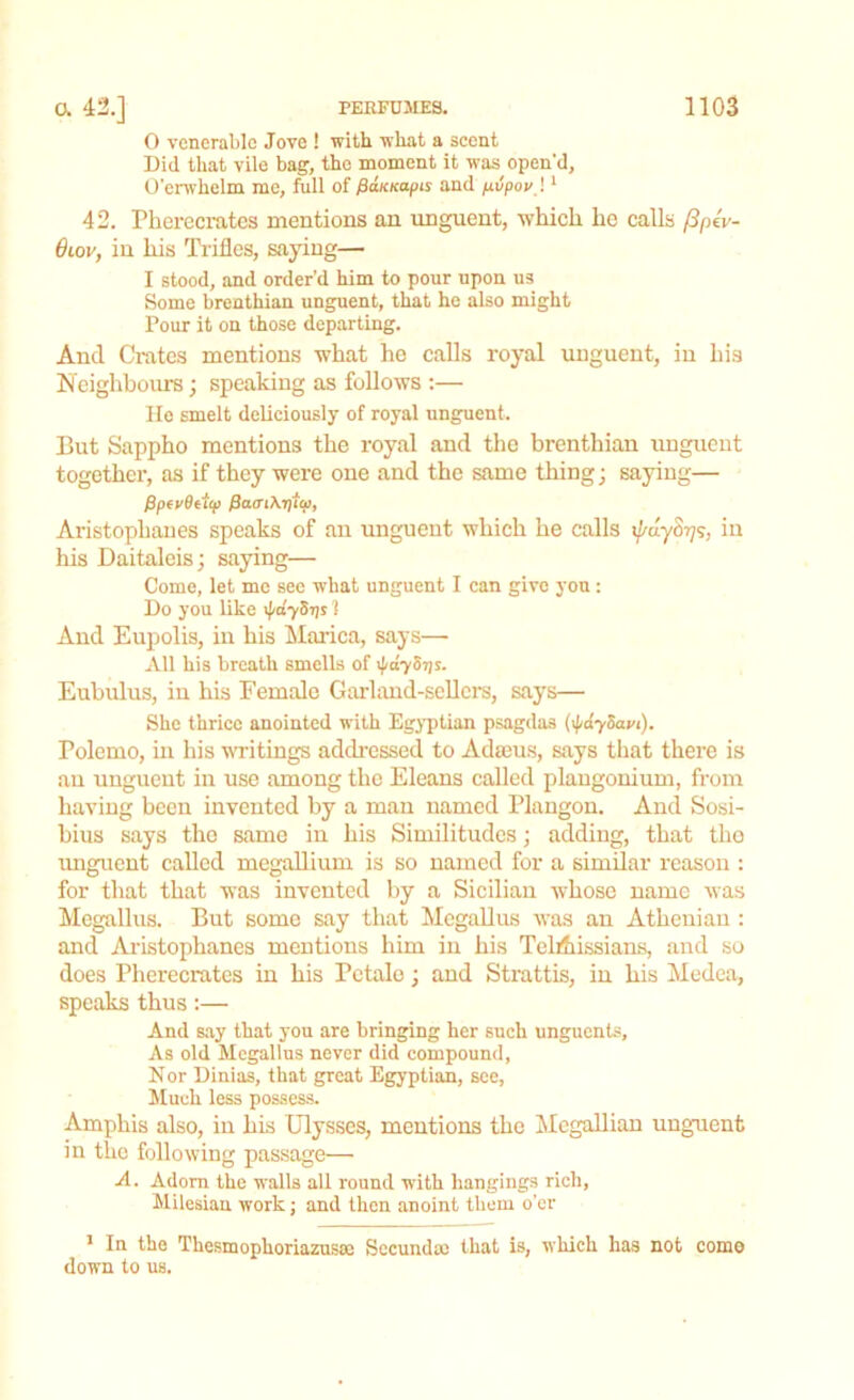 0 venerable Jove ! with what a scent Did that vile bag, the moment it was open'd, O’erwhelm me, full of fiaicKapu and pvpov) 1 42. Pherecratcs mentions an unguent, which he calls /3pev- 0iov, in his Trifles, saying— 1 stood, and order’d him to pour upon us Some brenthian unguent, that he also might Pour it on those departing. And Crates mentions what he calls royal unguent, in his Neighbours; speaking as follows :— He smelt deliciously of royal unguent. But Sappho mentions the royal and the brenthian unguent together, as if they were one and the same thing; saying— Pptvfftftp finer Aristophanes speaks of an unguent which he calls i^uyS^s, in his Daitaleis; saying— Come, let me see what unguent I can give you: Do you like ^dySris 1 And Eupolis, in his Marica, says— All his breath smells of ipayS-r/s. Eubulus, in his Female Garland-sellers, says— She thrice anointed with Egyptian psagdas (\fidySnyi). Bolemo, in his writings addressed to Adams, says that there is an unguent in use among the Eleans called plangonium, from having been invented by a man named Plangon. And Sosi- bius says the same in his Similitudes; adding, that the unguent called megallium is so named for a similar reason : for that that was invented by a Sicilian whose name was Megallus. But some say that Megallus was an Athenian : and Aristophanes mentions him in his Telfhissians, and so does Pherecratcs in his Pctale; and Strattis, in his Medea, speaks thus:— And say that you are bringing her such unguents. As old Megallus never did compound, Nor Dinias, that great Egyptian, see, Much less possess. Amphis also, in his Ulysses, mentions the Mcgallian unguent in the following passage— A. Adorn the walls all round with hangings rich, Milesian work; and then anoint them o’er 1 In the Thesmophoriazusse Secundao that is, which has not come down to us.