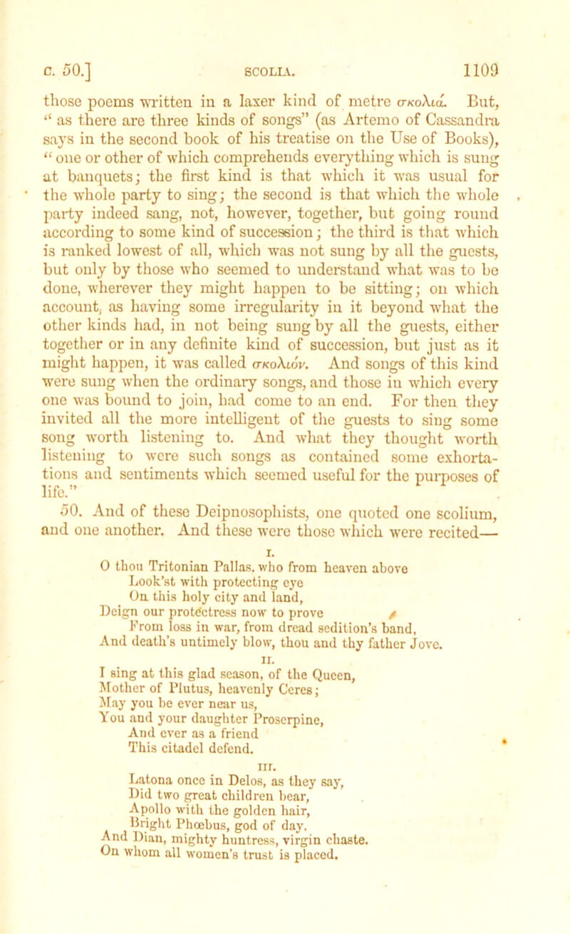 those poems written in a laser kind of metre <jkoXuL But, “ as there are three kinds of songs” (as Artemo of Cassandra says in the second book of his treatise on the Use of Books), “ one or other of which comprehends everything which is sung at banquets; the first kind is that which it was usual for the whole party to sing; the second is that which the whole party indeed sang, not, however, together, but going round according to some kind of succession; the third is that which is ranked lowest of all, which was not sung by all the guests, but only by those who seemed to understand what was to be done, wherever they might happen to be sitting; on which account, as having some irregularity in it beyond what the other kinds had, in not being sung by all the guests, either together or in any definite kind of succession, but just as it might happen, it was called ctkoXlov. And songs of this kind were sung when the ordinary songs, and those in which every one was bound to join, had come to an end. For then they invited all the more intelligent of the guests to sing some song worth listening to. And what they thought worth listening to were such songs as contained some exhorta- tions and sentiments which seemed useful for the purposes of life.” 50. And of these Deipnosophists, one quoted one scolium, and one another. And these were those which were recited— r. 0 thou Tritonian Pallas, who from heaven above Look’st with protecting eye On this holy city and land, Deign our protectress now to prove / Prom loss in wTar, from dread sedition’s band, And death’s untimely blow, thou and thy father Jove, n. 1 sing at this glad season, of the Queen, Mother of Plutus, heavenly Ceres; May you be ever near us, You and your daughter Proserpine, And ever as a friend This citadel defend. iii. Latona once in Delos, as they say, Did two great children bear, Apollo with the golden hair, bright Phoebus, god of day, And Dian, mighty huntress, virgin chaste. On whom all women's trust is placed.