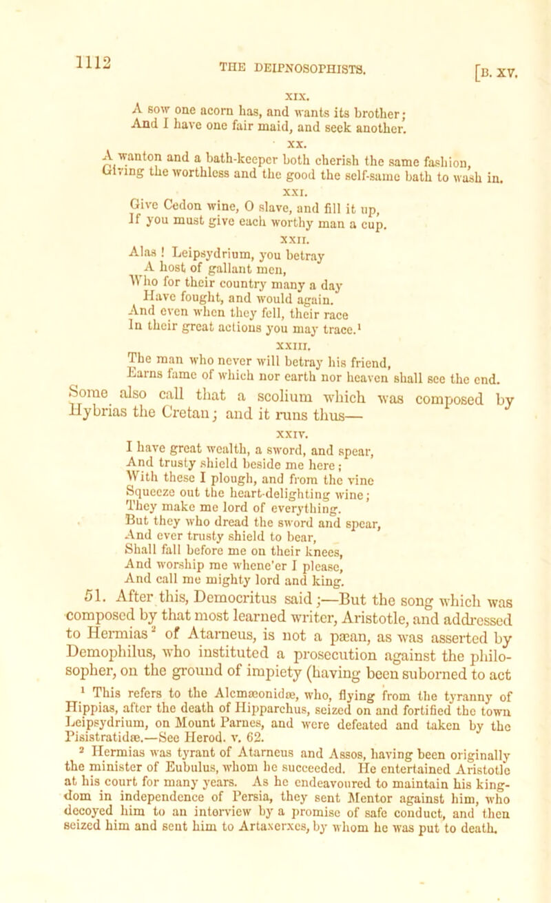 [B. XV. XIX. A sow one acorn has, and wants its brother; And I have one fair maid, and seek another. xx. A wanton and a bath-keeper both cherish the same fashion, ui.'ing the worthless and the good the self-same bath to wash in. XXI. Give Cedon wine, 0 slave, and fill it up, if you must give each worthy man a cup. XXII. Alas ! Leipsydrium, you betray A host of gallant men, Who for their country many a day Have fought, and would again. And even when they fell, their race In their great actions you may trace.1 XXIII. The man who never will betray his friend, Larns lame of which nor earth nor heaven shall see the end. •Some also call that a scolium which was composed by Hybrias the Cretan; and it runs thus— XXIV. I have great wealth, a sword, and spear, And trusty shield beside me here ; With these I plough, and from the vine Squeeze out the heart-delighting wine; They make me lord of everything. But they who dread the sword and spear. And over trusty shield to bear, Shall fall before me on their knees, And worship me whene’er I please, And call me mighty lord and king. 51. After this, Democritus saidBut the song which was composed by that most learned writer, Aristotle, and addressed to Hernhas of Atarneus, is not a paean, as was asserted by Demophilus, who instituted a prosecution against the philo- sopher, on the ground of impiety (having been suborned to act 1 This refers to the Alcmaeonidae, who, flying from the tyranny of Hippias, after the death of Hipparchus, seized on and fortified the town Leipsydrium, on Mount Parnes, and were defeated and taken by the Pisistratidre.—See Plerod. v. 62. 2 Plermias was tyrant of Atarneus and Assos, having been originally the minister of Eubulus, whom he succeeded. He entertained Aristotle at his court for many years. As he endeavoured to maintain bis king- dom in independence of Persia, they sent Mentor against him, who decoyed him to an interview by a promise of safe conduct, and then seized him and sent him to Artaxerxes, by whom he was put to death.