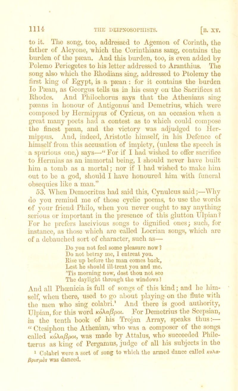 to it. The song, too, addressed to Agemon of Corinth, the father of Alcyone, -which the Corinthians sang, contains the burden of the ptcan. And this burden, too, is even added by Polemo Periegetes to his letter addressed to Aranthius. The song also which the Rhodians sing, addressed to Ptolemy the first king of Egypt, is a ptean : for it contains the burden Io Paean, as Georgus tells us in his essay on the Sacrifices at Rhodes. And Philochorus says that the Athenians sing paeans in honour of Antigonus and Demetrius, which were composed by Hermippus of Cyzicus, on an occasion when a great many poets had a contest as to which could compose the finest paean, and the victory was adjudged to Her- mippus. And, iudeed, Aristotle himself, in his Defence of himself from this accusation of impiety, (unless the speecli is a spurious one,) says—“ For if I had wished to offer sacrifice to Hermias as an immortal being, I should never have built him a tomb as a mortal; nor if I had wished to make him out to be a god, should I have honoured him with funeral obsequies like a man.” 53. When Democritus had said this, Cynulcus said;—Why do you remind me of those cyclic poems, to use the words of your friend Philo, when you never ought to say anything serious or important in the presence of this glutton Ulpianl For he prefers lascivious songs to dignified ones; such, for instance, as those which are called Locrian songs, which are of a debauched sort of character, such as— Do you not feel some pleasure now ? Do not betray me, I entreat you. Rise up before the man comes back. Lest he should ill-treat you and me. ’Tis morning now, dost thou not see The daylight through the windows! And all Phoenicia is full of songs of this kind; and he him- self, when there, used to go about playing on the flute with the men who sing colabri.' And there is good authority, Ulpian, for this word koAafipoi. For Demetrius the Scepsian, in the tenth book of his Trojan Array, speaks thus:— “ Ctesiphon the Athenian, who was a composer of the songs called KoXafipoi, was made by Attalus, who succeeded Phile- tserus as king of Pergamus, judge of all his subjects in the 1 Colabri were a sort of song to which the armed dance called icoXa- fipitTptibs was danced.