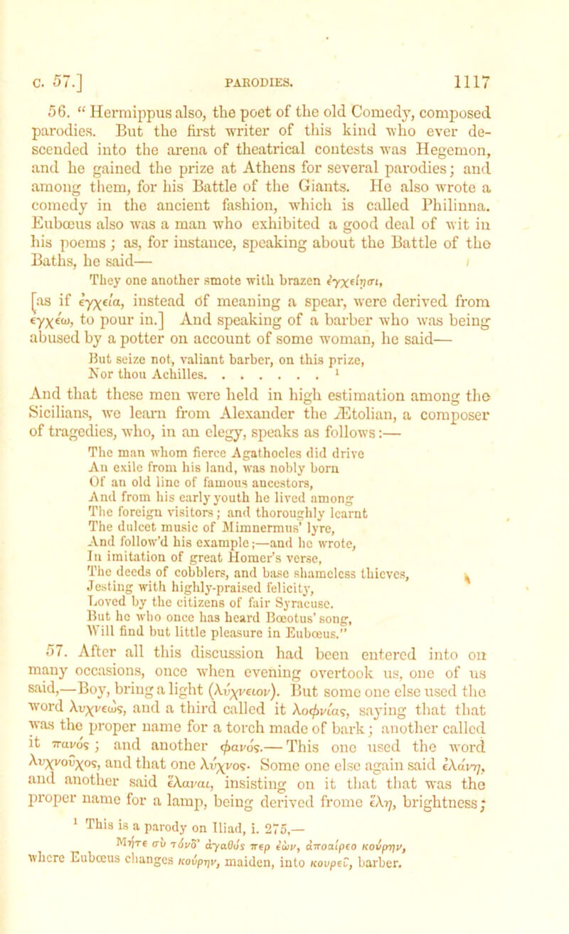 56. “ Hermippus also, the poet of the old Comedy, composed parodies. But the first writer of this kind who ever de- scended into the arena of theatrical contests was Hegemon, and he gained the prize at Athens for several parodies; and among them, for his Battle of the Giants. He also wrote a comedy in the ancient fashion, which is called Philinna. Euboeus also was a man who exhibited a good deal of wit in his poems; as, for instance, speaking about the Battle of tho Baths, he said— / They one another smote with brazen iyx^V71’ [as if eyye/a, distend Of meaning a spear, were derived from eyyeoi, to pour in.] And speaking of a barber who was being abused by a potter on account of some woman, he said— But seize not, valiant barber, on this prize, Nor thou Achilles 1 And that these men were held in high estimation among the Sicilians, we learn from Alexander the iEtolian, a composer of tragedies, who, in an elegy, speaks as follows:— The man whom fierce Agathocles did drive An exile from his land, was nobly born Of an old line of famous ancestors. And from his early youth he lived among The foreign visitors; and thoroughly learnt The dulcet music of Mimnermus’ lyre, And follow’d his example;—and he wrote, In imitation of great Homer’s verse, The deeds of cobblers, and base shameless thieves, ^ Jesting with highly-praised felicity, Loved by the citizens of fair Syracuse. But he who once has heard Boeotus’ song, Will find but little pleasure in Euboeus.” 57. After all this discussion had been entered into on many occasions, once when evening overtook us, one of us said,—Boy, bring a light (Av^veiov). But some one else used the word Xcyvecus, and a third called it Ao^via?, saying that that was the proper name for a torch made of bark; another called it !ravos ; and another <£avos.— This one used the word Avyvovyos, and that one Xcyi/ov- Some one else again said eXam;, and another said eAavai, insisting on it that that was tho proper name for a lamp, being derived frome c\rj, brightness; 1 This is a parody on Iliad, i. 275,— M7jt€ av ayaOus irep ed>j/, diroaipfo KOvpTju, where Euboeus changes icovp-qv, maiden, into KovpeC, barber.