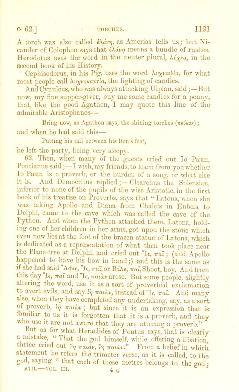 A torch was also called eXdnj, as Amerias tells us; but Ni- cander of Colophon says that iXavrj means a bundle of rushes. Herodotus uses the word in the neuter plural, Xv^va, in the second book of his History. Cepliisodorus, in his Pig, uses the word Xv^vaif/La, for what most people call XvyyoKavrLa, the lighting of candies. AndCynulcus, who was always attacking Ulpian, said;—But now, my fine supper-giver, buy me some candles for a penny, that, like the good Agathon, I may quote this line of the admirable Aristophanes— Bring now, as Agathon says, the shining torches (weii/cas); and when he had said this— Putting his tail between his lion’s feet, he left the party, being very sleepy. 62. Then, when many of the guests cried out Io Prean, Pontianus said;—I wish, my friends, to learn from you whether Io Paean is a proverb, or the burden of a song, or what else it is. And Democritus replied;—Clearchus the Solensian, inferior to none of the pupils of the wise Aristotle, in the first book of his treatise on Proverbs, says that “ Latona, when she was taking Apollo and Diana from Chalcis in Euboea to Delphi, came to the cave which was called the cave of the Python. And when the Python attacked them, Latona, hold- ing one of her children in her arms, got upon the stone which even now lies at the foot of the brazen statue of Latona, which is dedicated as a representation of what then took place near the 1 lane-tree at Delphi, and cried out Ie, 7ra?; (and Apollo happened to have his bow in hand;) and this is the same as if she had said Acfnt, Ie, —at, or BaXe, 7rat, Shoot, boy. And from this day Ie, 7rat and Ie, ttcuwv arose. But some people, slightly altering the word, use it as a sort of proverbial exclamation to avert evils, and say it] naubv, instead of Ie, -at. And many also, when they have completed any undertaking, say, as a sort of proverb, trj ttcuwv ; but since it is an expression that is; familiar to us it is forgotten that it is a proverb, and they who use it are not awrare that they are uttering a proverb.” But as for what Heraclides of Pontus says, that is clearly a mistake, “That the god himself, while offering a libation, tin ice cried out 'irj naidv, 'irj iraiiov.” From a belief in which statement he refers the trimeter verse, as it is called, to the god, saying “ that each of these metres belongs to the god • ATH.—VOL. III. 4 0 b 1