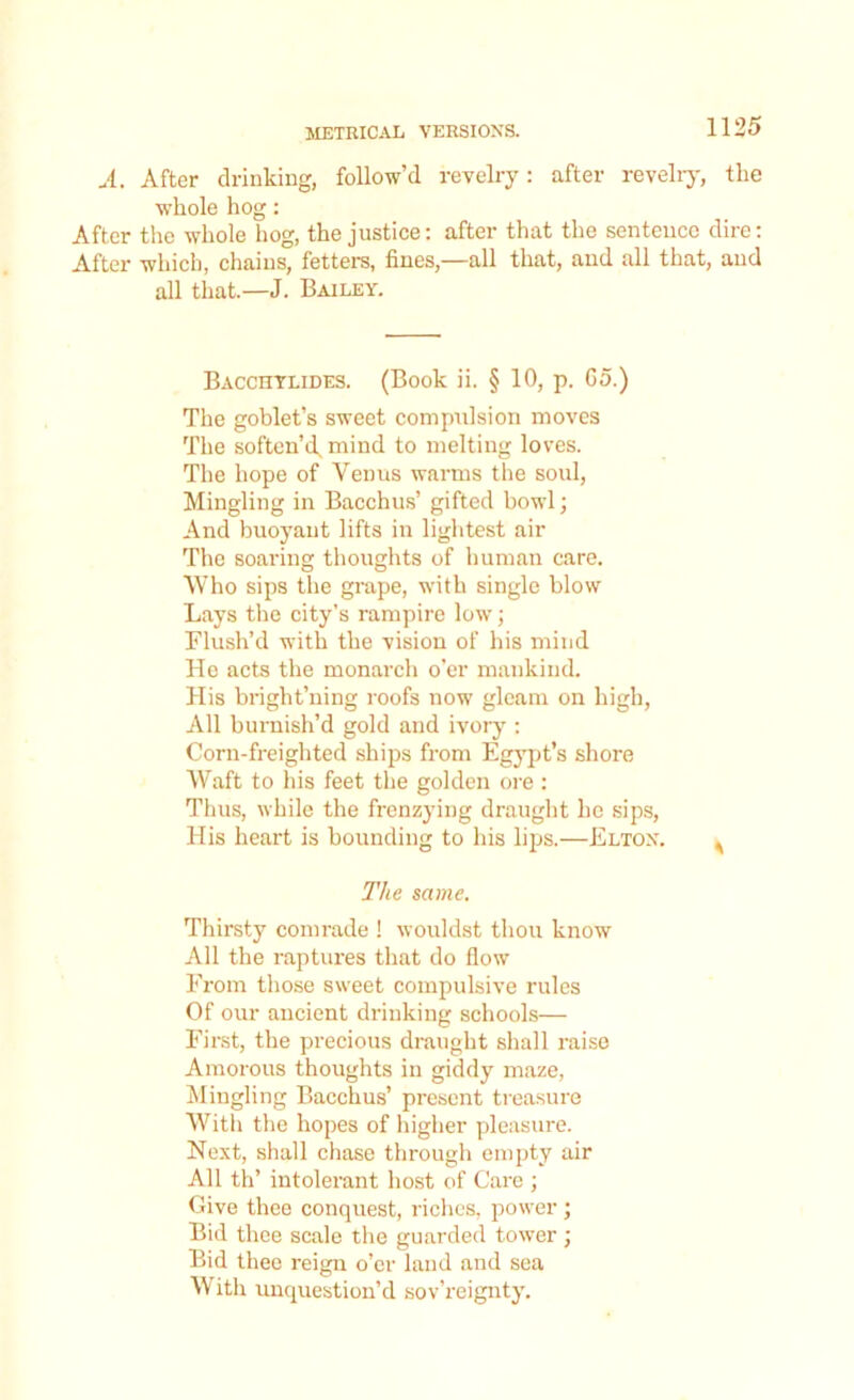 A. After drinking, follow’d revelry: after revelry, the whole hog: After the whole hog, the justice: after that the sentence dire: After which, chains, fetters, fines,—all that, and all that, and all that.—J. Bailey. Bacchylides. (Book ii. § 10, p. 65.) The goblet’s sweet compulsion moves The soften’d, mind to melting loves. The hope of Venus warms the soul, Mingling in Bacchus’ gifted bowl; And buoyant lifts in lightest air The soaring thoughts of human care. Who sips the grape, with single blow Lays the city’s rampire low; Flush’d with the vision of his mind He acts the monarch o’er mankind. His bright’ning roofs now gleam on high, All burnish’d gold and ivory : Corn-freighted ships from Egypt’s shore Waft to his feet the golden ore : Thus, while the frenzying draught he sips, His heart is bounding to his lips.—Elton. The same. Thirsty comrade ! wouldst thou know All the raptures that do flow From those sweet compulsive rules Of our ancient drinking schools— First, the precious draught shall raise Amorous thoughts in giddy maze, Mingling Bacchus’ present treasure With the hopes of higher pleasure. Next, shall chase through empty air All th’ intolerant host of Care ; Give thee conquest, riches, power; Bid thee scale the guarded tower ; Bid thee reign o’er land and sea With unquestion’d sov’reignty.