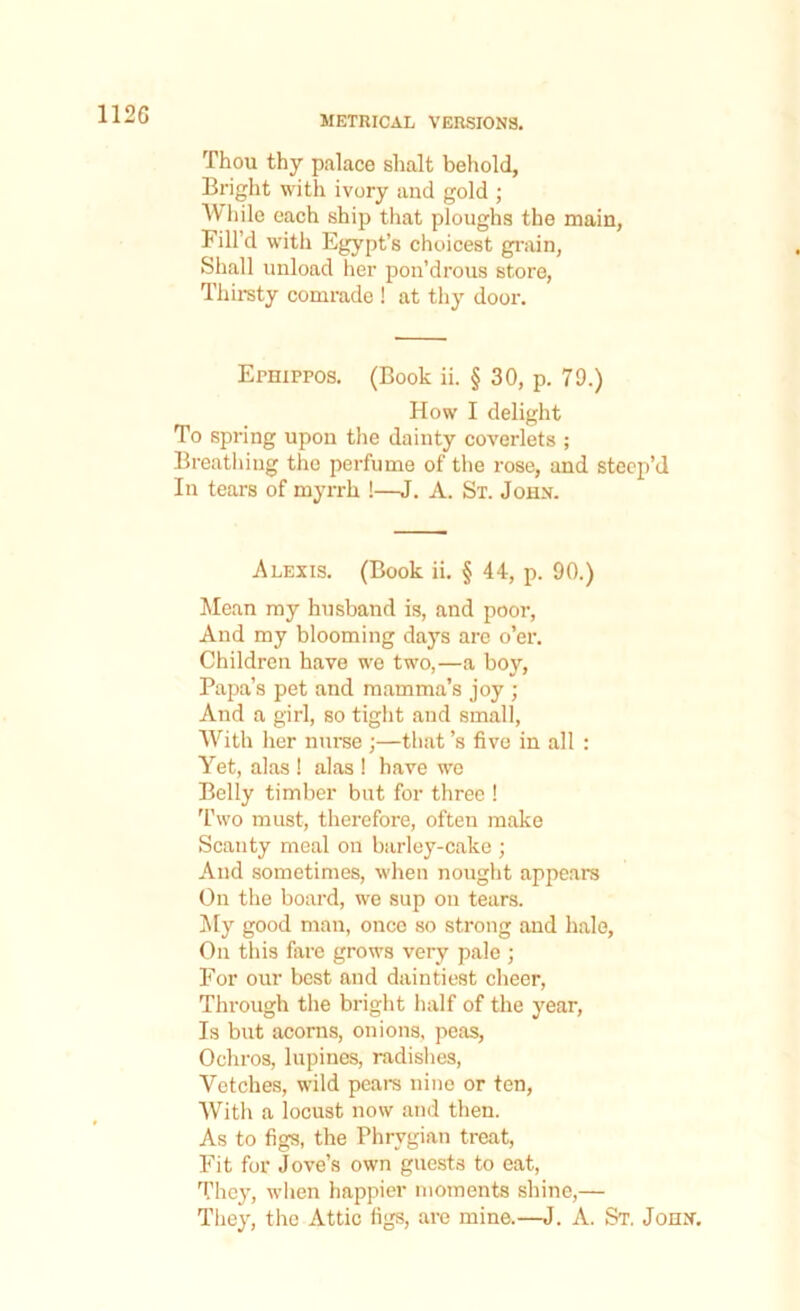 METRICAL VERSIONS. Thou thy palace shalt behold, Bright with ivory and gold ; While each ship that ploughs the main, Fill’d with Egypt’s choicest grain, Shall unload her pon’drous store, Thirsty comrade ! at thy door. Ernippos. (Book ii. § 30, p. 79.) How I delight To spring upon the dainty coverlets ; Breathing the perfume of the rose, and steep’d In tears of myrrh !—J. A. St. John. Alexis. (Book ii. § 44, p. 90.) Mean my husband is, and poor, And my blooming days are o’er. Children have we two,—a boy, Papa’s pet and mamma’s joy ; And a girl, so tight and small, With her nurse ;—that’s five in all : Yet, alas ! alas ! have we Belly timber but for three ! Two must, therefore, often make Scanty meal on barley-cake ; And sometimes, when nought appeal's On the board, we sup on tears. My good man, once so strong and halo. On this fare grows very pale ; For our best and daintiest cheer, Through the bright half of the year, Is but acorns, onions, peas, Ochros, lupines, radishes, Vetches, wild pears nine or ten, With a locust now and then. As to figs, the Phrygian treat, Fit for Jove’s own guests to eat, They, when happier moments shine,— They, the Attic figs, are mine.—J. A. St. John.