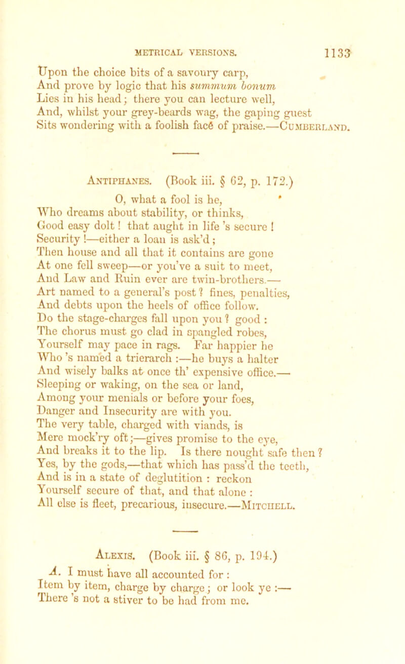 Upon the choice bits of a savoury carp, And prove by logic that his minimum bonum Lies in his head; there you can lecture well, And, whilst your grey-beards wag, the gaping guest Sits wondering with a foolish face of praise.—Cumberland. Antiphanes. (Book iii. § 62, p. 172.) 0, what a fool is he, Who dreams about stability, or thinks, Good easy dolt! that aught in life’s secure ! Security !—either a loan is ask’d ; Then house and all that it contains are gono At one fell sweep—or you’ve a suit to meet, And Law and Ruin ever are twin-brothers.— Art named to a general’s post 1 fines, penalties, And debts upon the heels of office follow. Do the stage-charges fall upon you 1 good : The chorus must go clad in spangled robes, Yourself may pace in rags. Far happier he Who’s named a trierarch :—he buys a halter And wisely balks at once th’ expensive office.— Sleeping or waking, on the sea or land, Among your menials or before your foes, Danger and Insecurity are with you. The very table, charged with viands, is Mere mock’ry oft;—gives promise to the eye, And breaks it to the lip. Is there nought safe then ? Yes, by the gods,—that which has pass’d the teeth. And is in a state of deglutition : reckon Yourself secure of that, and that alone : All else is fleet, precarious, insecure.—Mitchell. Alexis. (Book iii. § 8G, p. 194.) A. I must have all accounted for : Item by item, charge by charge; or look ye :— There’s not a stiver to be had from me.