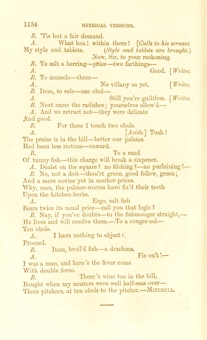 B. ’Tis but a fair demand. A. VVhat hoa! within there ! [Calls to his servant. My style and tablets. [Style and tablets are brought.) Now, Sir, to your reckoning. B. To salt a herring—price—two farthings— A. Good. [Writes. B. To mussels—three— A. No villany as yet. [ Writes. B. Item, to eels—one obol— A. Still you’re guiltless. [Writes. B. Next came the radishes; yourselves allow’d—• A. And we retract not—they were delicate ,AAd good. B. For these I touch two obols. A. [Aside.] Tush! The praise is in the bill—better our palates Had been less riotous—onward. B. To a rand Of tunny fish—this charge will break a sixpence. A. Dealst on the square ? no filching?—no purloining?— B. No, not a doit—thou’rt green, good fellow, green; And a mere novice yet in market-prices. Why, man, the palmer-worms have fix’d their teeth Upon the kitchen-herbs. A. Ergo, salt fish Bears twice its usual price—call you that logic ? B. Nay, if you’ve doubts—to the fishmonger straight,— He lives and will resolve them.—To a conger-eel— Ten obols. A. I have nothing to object: Proceed. B. Item, broil’d fish—a drachma. A. Fieon’t!— I was a man, and here’s the fever come With double force. JJ' There’s wine too in the bill, Bought when my masters were well half-seas over— Three pitchers, at ten obols to the pitcher.—Mitciiell.