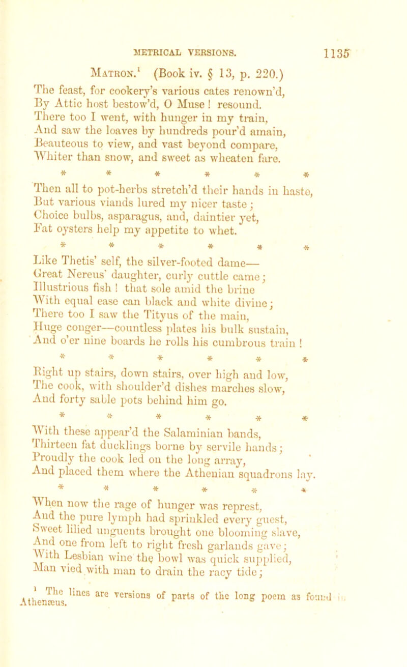 Matron.1 (Book iv. § 13, p. 220.) The feast, for cookery’s various cates renown’d, By Attic host bestow’d, 0 Muse ! resound. There too I went, with hunger in my train, And saw the loaves by hundreds pour’d amain, Beauteous to view, and vast beyond compare, Whiter than snow, and sweet as wheaten hire. * * * * * * Then all to pot-herbs stretch’d their hands in haste, But various viands lured my nicer taste ; Choice bulbs, asparagus, and, daintier yet, Fat oysters help my appetite to whet. ****** Like Thetis’ self, the silver-footed dame— (treat Nereus’ daughter, curly cuttle came; Illustrious fish ! that sole amid the brine With equal ease can black and white divine; rlhere too I saw the Tityus of the main, Huge conger—countless plates his bulk sustain, And o’er nine boards he rolls his cumbrous train ! * * * * * * Bight up stairs, down stairs, over high and low, The cook, with shoulder’d dishes marches slow, And forty sable pots behind him go. ****** M ith these appear’d the Salaminian bands, Thirteen fat ducklings borne by servile hands; Proudly the cook led on the long array, And placed them where the Athenian squadrons lay. ****** When now the rage of hunger was reprcst, And the pure lymph had sprinkled every guest, Sweet lilied unguents brought one blooming slave, And one from left to right fresh garlands gave; \\ ith Lesbian wine the bowl was quick supplied, Man vied with man to drain the racy tide; (themeus '*nCS are vers'10ns °f parts of the long poem a3 found
