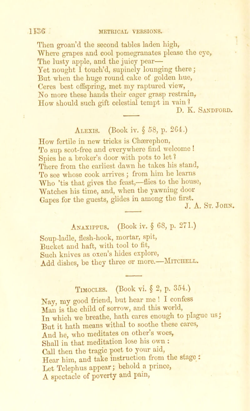 Then groan’d the second tables laden high, Where grapes and cool pomegranates please the eye, The lusty apple, and the juicy pear— Yet nought I touch’d, supinely lounging there; But when the huge round cake of golden hue, Ceres best offspring, met my raptured view, No more these hands their eager grasp restrain, How should such gift celestial tempt in vain 1 D. K. Sandford. Alexis. (Book iv. § 58, p. 2G4.) How fertile in new tricks is Chcerephon, To sup scot-free and everywhere find welcome ! Spies he a broker’s door with pots to let 1 There from the earliest dawn he takes his stand, To see whose cook arrives ; from him he leams Who ’tis that gives the feast,—flies to the house, Watches his time, and, when the yawning door Gapes for the guests, glides in among the first. J. A. St. John. Anaxippus. (Book iv. § 08, p. 271.) Soup-ladle, flesh-hook, mortar, spit, Bucket and haft, with tool to fit, Such knives as oxen’s hides explore, Add dishes, be they three or more.—Mitchell. Timocles. (Book vi. § 2, p. 354.) Nay, my good friend, but hear me ! I confess Man is the child of sorrow, and this world, In which we breathe, hath cares enough to plague us; But it hath means withal to soothe these cares, And he, who meditates on other’s woes, Shall in that meditation lose his own : Call then the tragic poet to your aid, Hear him, and take instruction from the stage : Let Telephus appear; behold a prince, A spectacle of poverty and pain,