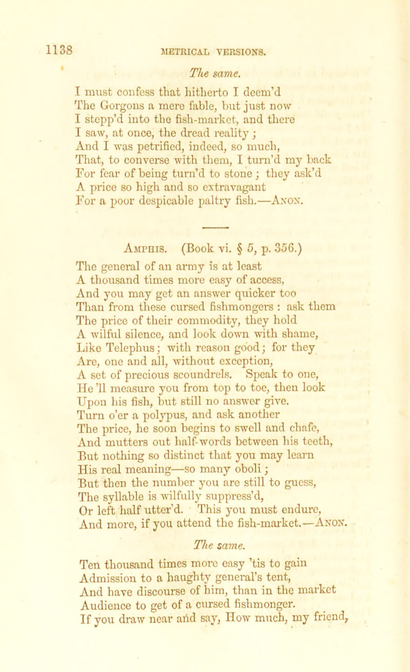 The same. I must confess that hitherto I deem’d The Gorgons a mere fable, but just now I stepp’d into the fish-market, and there I saw, at once, the dread reality; And I was peti'ified, indeed, so much, That, to converse with them, I turn’d my back For fear of being turn’d to stone ; they ask’d A price so high and so extravagant For a poor despicable paltry fish.—Anon. Amphis. (Book vi. § 5, p. 356.) The general of an army is at least A thousand times more easy of access, And you may get an answer quicker too Than from these cursed fishmongers : ask them The price of their commodity, they hold A wilful silence, and look down with shame, Like Telephus; with reason good; for they Are, one and all, without exception, A set of precious scoundrels. Speak to one, He 11 measure you from top to toe, then look Upon his fish, but still no answer give. Turn o’er a polypus, and ask another The price, he soon begins to swell and chafe, And mutters out half-words between his teeth, But nothing so distinct that you may learn His real meaning—so many oboli; But then the number you are still to guess, The syllable is wilfully suppress’d, Or left half utter’d. This you must endure, And more, if you attend the fish-market.—Anon. The same. Ten thousand times more easy ’tis to gain Admission to a haughty general’s tent, And have discourse of him, than in the market Audience to get of a cursed fishmonger. If you draw near aiid say, How much, my friend,