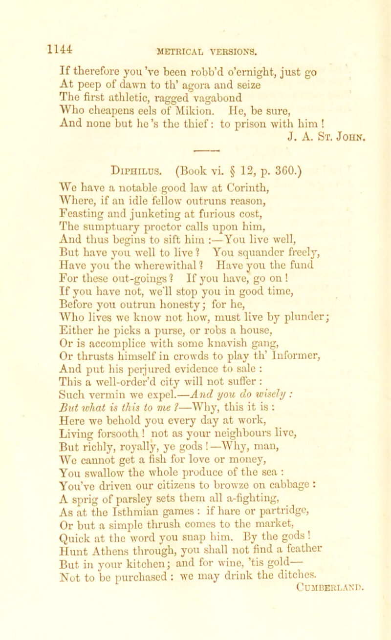 If therefore you ’ve been robb’d o’emight, just go At peep of dawn to th’ agora and seize The first athletic, ragged vagabond Who cheapens eels of Mikion. He, be sure, And none but he’s the thief: to prison with him ! J. A. St. John. Diphilus. (Book vi. § 12, p. 360.) We have a notable good law at Corinth, Where, if an idle fellow outruns reason, Feasting and junketing at furious cost, The sumptuary proctor calls upon him, And thus begins to sift him :—You live well, But have you well to live 1 You squander freely, Have you the wherewithal 1 Have you the fund For these out-goings? If you have, go on ! If you have not, we'll stop you in good time, Before you outrun honesty; for he, Who lives we know not how, must live by plunder; Either he picks a purse, or robs a house, Or is accomplice with some knavish gang, Or thrusts himself in crowds to play th’ Informer, And put his perjured evidence to sale : This a well-order’d city will not suffer : Such vermin we expel.—And you do wisely : But what is this to me ?—Why, this it is : Here we behold you every day at work, Living forsooth ! not as your neighbours live, But richly, royally, ye gods ! —Why, man, We cannot get a fish for love or money, You swallow the whole produce of the sea : You’ve driven our citizens to browze on cabbage : A sprig of parsley sets them all a-fighting, As at the Isthmian games : if hare or partridge, Or but a simple thrush comes to the market, Quick at the word you snap him. By the gods ! Hunt Athens through, you shall not find a feather But in your kitchen; and for wine, ’tis gold— Not to be purchased : we may drink the ditches. Cumberland.