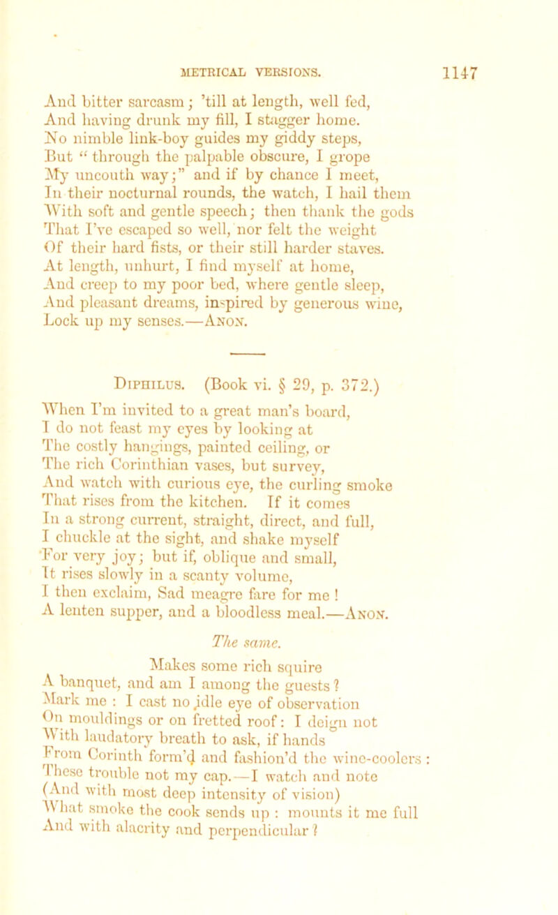 And bitter sarcasm; ’till at length, well fed, And having drunk my fill, I stagger home. No nimble link-boy guides my giddy steps, But “ through the palpable obscure, I grope My uncouth way;” and if by chance I meet, In their nocturnal rounds, the watch, I hail them With soft and gentle speech; then thank the gods That I’ve escaped so well, nor felt the weight Of their bal’d fists, or their still harder staves. At length, unhurt, I find myself at home, And creep to my poor bed, where gentle sleep, And pleasant dreams, inspired by generous wine, Lock up my senses.—An ox. Diphilus. (Book vi. § 29, p. 372.) When I’m invited to a great man’s board, I do not feast my eyes by looking at The costly hangings, painted ceiling, or The rich Corinthian vases, but survey, And watch with curious eye, the curling smoke That rises from the kitchen. If it comes In a strong current, straight, direct, and full, I chuckle at the sight, and shake myself For very joy; but if, oblique and small, It rises slowly in a scanty volume, I then exclaim, Sad meagre fare for me ! A lenten supper, and a bloodless meal.—Anon. The same. Makes some rich squire A banquet, and am I among the guests ? Mark me : I cast no jdle eye of observation On mouldings or on fretted roof: I deign not M ith laudatory breath to ask, if hands from Corinth form'd and fashion’d the wine-coolers : I liesc trouble not my cap. — I watch and note (And with most deep intensity of vision) 4\ hat smoke the cook sends up : mounts it me full And with alacrity and perpendicular ?