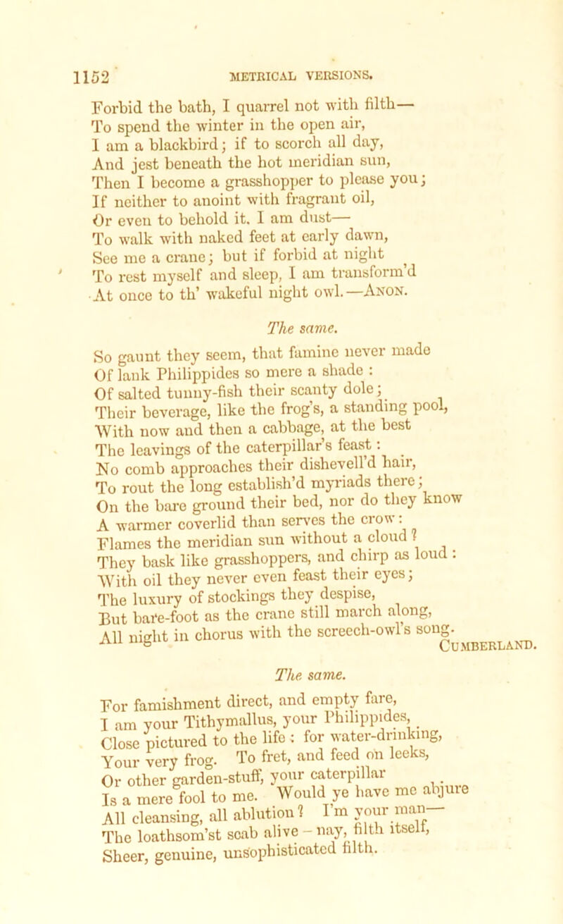 Forbid the bath, I quarrel not with filth— To spend the winter in the open air, I am a blackbird; if to scorch all day, And jest beneath the hot meridian sun, Then I become a grasshopper to please you; If neither to anoint with fragrant oil, Or even to behold it. I am dust— To walk with naked feet at early dawn, See me a crane; but if forbid at night ^ To rest myself and sleep, I am transform’d At once to tli’ wakeful night owl.—Anon. The same. So gaunt they seem, that famine never made Of lank Philippides so mere a shade : Of salted tunny-fish their scanty dole; Their beverage, like the frogs, a standing pool, With now and then a cabbage, at the best The leavings of the caterpillar s feast: No comb approaches their dishevelld hail, To rout the long establish’d myriads there, On the bare ground their bed, nor do they know A warmer coverlid than serves the crow: Flames the meridian sun without a cloud . They bask like grasshoppers, and chirp as loud : With oil they never even feast their eyes; The luxury of stockings they despise, But bate-foot as the crane still march along, All night in chorus with the screech-owl s song. ivn mgiio On mtif.rland. The same. For famishment direct, and empty fare, I am your Tithymallus, your Philippides _ Close pictured to the life ; for water-drinking, Your very frog. To fret, and feed on leeks, Or other garden-stuff, your caterpillai Is a mere fool to me. Would ye have me abjure All cleansing, all ablution ? I m your man- Tke loathsom’st scab alive -nay, filth itsel , Sheer, genuine, unsophisticated filth.