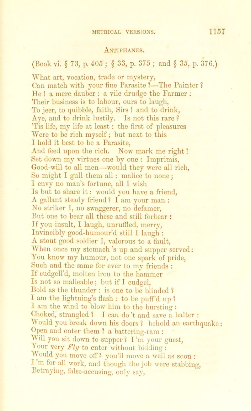 Antiphanes. (Book vi. § 73, p. 405; § 33, p. 375 ; and § 35, p. 376.) What art, vocation, trade or mystery, Can match with your fine Parasite 1—The Painter ? He ! a mere dauber : a vile drudge the Farmer : Their business is to labour, ours to laugh, To jeer, to quibble, faith, Sirs! and to drink, Aye, and to drink lustily. Is not this rare ? ’Tis life, my life at least: the first of pleasures Were to be rich myself; but next to this I hold it best to be a Parasite, And feed upon the rich. Now mark me right! Set down my virtues one by one : Imprimis, Good-will to all men—would they were all rich, So might I gull them all: malice to none; I envy no man’s fortune, all I wish Is but to share it: would you have a friend, A gallant steady friend 1 I am your man : No striker I, no swaggerer, no defamer, But one to bear all these and still forbear : If you insult, I laugh, unruffled, merry, Invincibly good-humour’d still I laugh : A stout good soldier I, valorous to a fault, When once my stomach’s up and supper served: You know my humour, not one spark of pride, Such and the same for ever to my friends : If cudgell’d, molten iron to the hammer Is not so malleable; but if I cudgel, Bold as the thunder : is one to be blinded 1 I am the lightning’s flash : to be puff’d up 1 I am the wind to blow him to the bursting : Choked, strangled 1 I can do’t .and save a halter : Would you break down his doors ? behold an earthquake: Open and enter them 1 a battering-ram : Will you sit down to supper ] I’m your guest, I our very Fly to enter without bidding : Would you move off? you’ll move a well as soon : I m for all work, and though the job were stabbing, Betraying, false-accusing, only say,