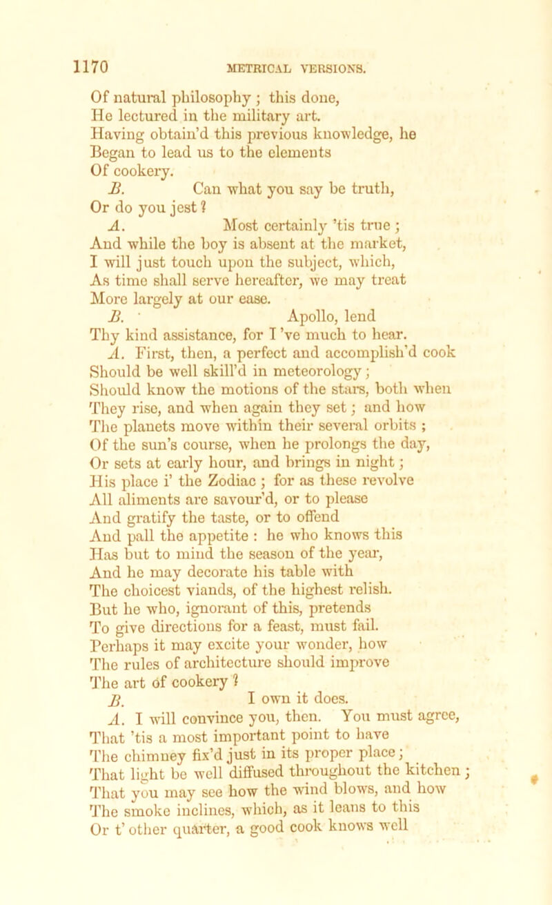 Of natural philosophy ; this done, He lectured in the military art. Having obtain’d this previous knowledge, he Began to lead us to the elements Of cookery. B. Can what you say be truth, Or do you jest 1 A. Most certainly ’tis true ; And while the hoy is absent at the market, I will just touch upon the subject, which, As time shall serve hereafter, we may treat More largely at our ease. B. ' Apollo, lend Thy kind assistance, for I’ve much to hear. A. First, then, a perfect and accomplish’d cook Should be well skill’d in meteorology; Should know the motions of the stars, both when They rise, and when again they set; and how The planets move within their several orbits ; Of the sun’s course, when he prolongs the day, Or sets at early hour, and brings in night; His place i’ the Zodiac ; for as these revolve All aliments are savour’d, or to please And gratify the taste, or to offend And pall the appetite : he who knows this Has but to mind the season of the year, And he may decorate his table with The choicest viands, of the highest relish. But he who, ignorant of this, pretends To give directions for a feast, must fail. Perhaps it may excite your wonder, how The rules of architecture should improve The art of cookery 1 jj I own it does. A. I will convince you, then. You must agree, That ’tis a most important point to have The chimney fix’d just in its proper place; That light be well diffused throughout the kitchen That you may see how the wind blows, and how The smoke inclines, which, as it leans to this Or t’ other quarter, a good cook knows well