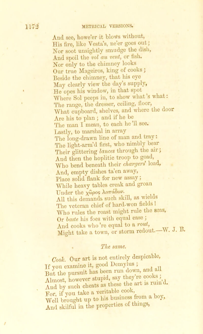 And see, howe’er it blows without, His fire, like Vesta’s, ne’er goes out; Nor soot unsightly smudge the dish, And spoil the vol au vent, or fish. Nor only to the chimney looks Our true Mageiros, king of cooks ; Beside the chimney, that his eye May clearly view the day’s supply, He opes his window, in that spot Where Sol peeps in, to show what’s what: The range, the dresser, ceiling, floor, What cupboard, shelves, and where the door Are his to plan ; and if he be The man I mean, to each he ’ll see. Lastly, to marshal in array The long-drawn line of man and tray: The light-arm’d first, who nimbly bear Their glittering lances through the air j And then the hoplitic troop to goad, Who bend beneath their chargers' load, And, empty dishes ta’en away, Place solid flank for new assay; While heavy tables creak and groan Under the x%>05 hovdSun'. All this demands such skill, as wields The veteran chief of hard-won fields ! Who rules the roast might rule the seas, Or baste his foes with equal ease ; And cooks who’re equal to a rout, Miht take a town, or storm redout.—V . J. ts. O . The same. Cook. Our art is not entirely despicable, you examine it, good Demylus , ut the pursuit has been run down, and all lmost, however stupid say they rc cooks „d by such cheats as these the ait is mind, or if you take a veritable cook, Te\\ brought up to his business from a boy, nd skilful in the properties of things,