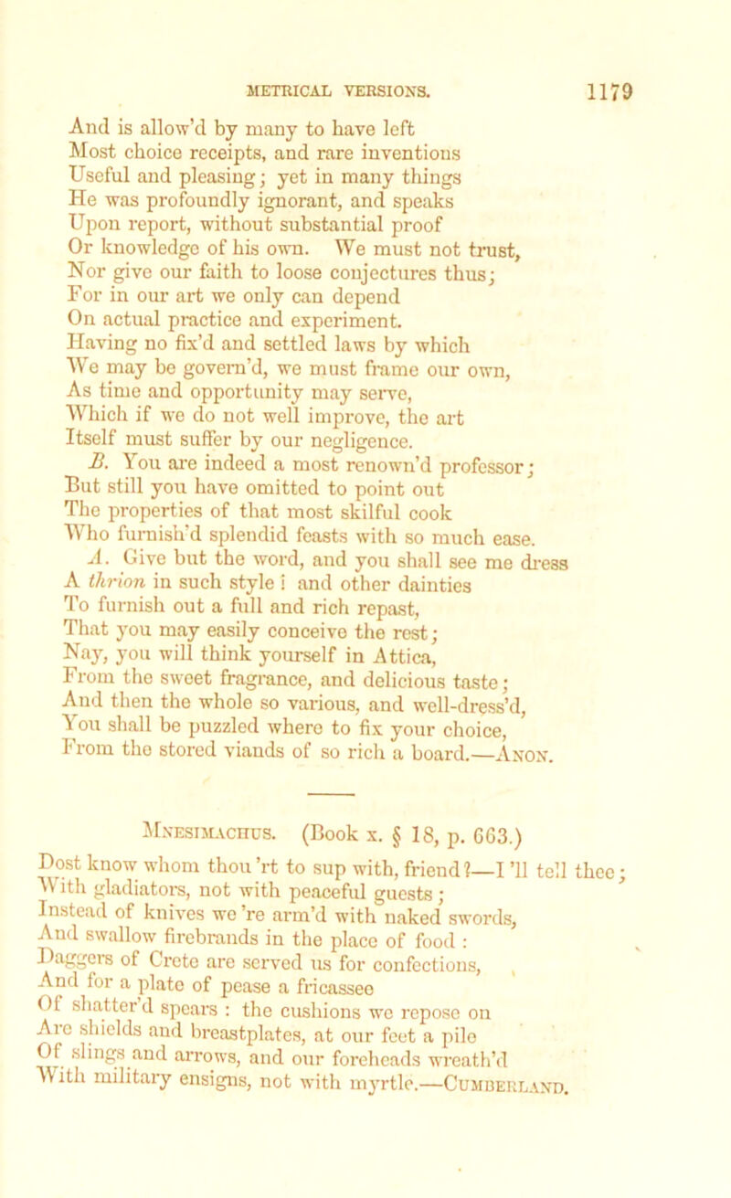 And is allow’d by many to have left Most choice receipts, and rare inventions Useful and pleasing; yet in many things He was profoundly ignorant, and speaks Upon report, without substantial proof Or knowledge of his own. We must not trust. Nor give our faith to loose conjectures thus; For in our art we only can depend On actual practice and experiment. Having no fix’d and settled laws by which We may be govern’d, we must frame our own, As time and opportunity may serve, Which if we do not well improve, the art Itself must suffer by our negligence. B. You are indeed a most renown’d professor; But still you have omitted to point out The properties of that most skilful cook Who furnish’d splendid feasts with so much ease. A. Give but the word, and you shall see me dress A thrion in such style i and other dainties To furnish out a full and rich repast, That you may easily conceive the rest; Nay, you will think yourself in Attica, From the sweet fragrance, and delicious taste; And then the whole so various, and well-dress’d, You shall be puzzled where to fix your choice, 1' vom the stored viands of so rich a board.—Anon. Mnesimachus. (Book x. § 18, p. 663.) Dost know whom thou’rt to sup with, friend?—I ’ll tell thee; With gladiators, not with peaceful guests ; Instead of knives wo ’re arm’d with naked swords. And swallow firebrands in the place of food : Daggers of Crcto are served us for confections, And for a plate of pease a fricassee Of shatter d spears : the cushions we repose on Ai c shields and breastplates, at our feet a pile Of slings and arrows, and our foreheads wreath’d )\ ith military ensigns, not with myrtle.—Cumberland.